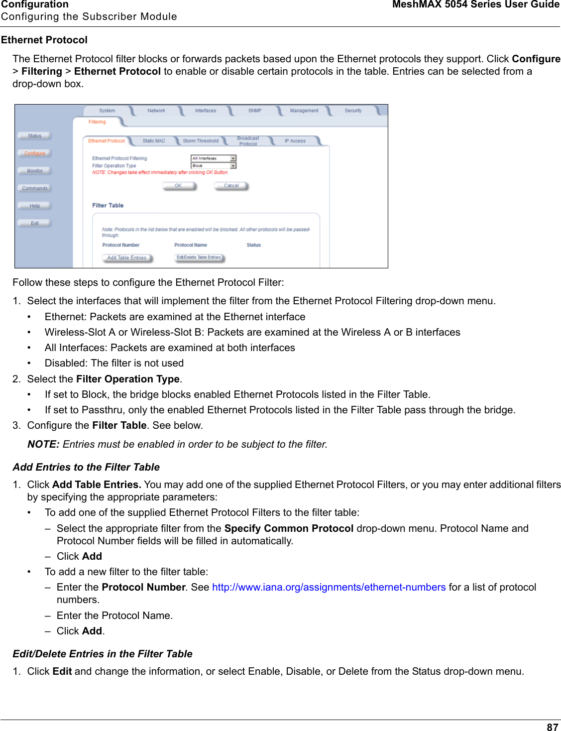 Configuration MeshMAX 5054 Series User GuideConfiguring the Subscriber Module87Ethernet ProtocolThe Ethernet Protocol filter blocks or forwards packets based upon the Ethernet protocols they support. Click Configure&gt;Filtering &gt;Ethernet Protocol to enable or disable certain protocols in the table. Entries can be selected from a drop-down box.Follow these steps to configure the Ethernet Protocol Filter:1. Select the interfaces that will implement the filter from the Ethernet Protocol Filtering drop-down menu.• Ethernet: Packets are examined at the Ethernet interface• Wireless-Slot A or Wireless-Slot B: Packets are examined at the Wireless A or B interfaces• All Interfaces: Packets are examined at both interfaces• Disabled: The filter is not used2. Select the Filter Operation Type.• If set to Block, the bridge blocks enabled Ethernet Protocols listed in the Filter Table.• If set to Passthru, only the enabled Ethernet Protocols listed in the Filter Table pass through the bridge.3. Configure the Filter Table. See below.NOTE: Entries must be enabled in order to be subject to the filter.Add Entries to the Filter Table1. Click Add Table Entries. You may add one of the supplied Ethernet Protocol Filters, or you may enter additional filters by specifying the appropriate parameters:• To add one of the supplied Ethernet Protocol Filters to the filter table:– Select the appropriate filter from the Specify Common Protocol drop-down menu. Protocol Name and Protocol Number fields will be filled in automatically.– Click Add• To add a new filter to the filter table:– Enter the Protocol Number. See http://www.iana.org/assignments/ethernet-numbers for a list of protocol numbers.– Enter the Protocol Name.– Click Add.Edit/Delete Entries in the Filter Table1. Click Edit and change the information, or select Enable, Disable, or Delete from the Status drop-down menu.