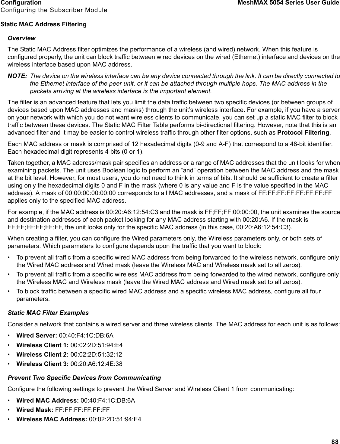 Configuration MeshMAX 5054 Series User GuideConfiguring the Subscriber Module88Static MAC Address FilteringOverviewThe Static MAC Address filter optimizes the performance of a wireless (and wired) network. When this feature is configured properly, the unit can block traffic between wired devices on the wired (Ethernet) interface and devices on the wireless interface based upon MAC address.NOTE: The device on the wireless interface can be any device connected through the link. It can be directly connected to the Ethernet interface of the peer unit, or it can be attached through multiple hops. The MAC address in the packets arriving at the wireless interface is the important element.The filter is an advanced feature that lets you limit the data traffic between two specific devices (or between groups of devices based upon MAC addresses and masks) through the unit’s wireless interface. For example, if you have a server on your network with which you do not want wireless clients to communicate, you can set up a static MAC filter to block traffic between these devices. The Static MAC Filter Table performs bi-directional filtering. However, note that this is an advanced filter and it may be easier to control wireless traffic through other filter options, such as Protocol Filtering.Each MAC address or mask is comprised of 12 hexadecimal digits (0-9 and A-F) that correspond to a 48-bit identifier. Each hexadecimal digit represents 4 bits (0 or 1).Taken together, a MAC address/mask pair specifies an address or a range of MAC addresses that the unit looks for when examining packets. The unit uses Boolean logic to perform an “and” operation between the MAC address and the mask at the bit level. However, for most users, you do not need to think in terms of bits. It should be sufficient to create a filterusing only the hexadecimal digits 0 and F in the mask (where 0 is any value and F is the value specified in the MAC address). A mask of 00:00:00:00:00:00 corresponds to all MAC addresses, and a mask of FF:FF:FF:FF:FF:FF:FF:FF applies only to the specified MAC address.For example, if the MAC address is 00:20:A6:12:54:C3 and the mask is FF;FF;FF;00:00:00, the unit examines the source and destination addresses of each packet looking for any MAC address starting with 00:20:A6. If the mask is FF;FF;FF;FF;FF;FF, the unit looks only for the specific MAC address (in this case, 00:20:A6:12:54:C3).When creating a filter, you can configure the Wired parameters only, the Wireless parameters only, or both sets of parameters. Which parameters to configure depends upon the traffic that you want to block:• To prevent all traffic from a specific wired MAC address from being forwarded to the wireless network, configure only the Wired MAC address and Wired mask (leave the Wireless MAC and Wireless mask set to all zeros).• To prevent all traffic from a specific wireless MAC address from being forwarded to the wired network, configure only the Wireless MAC and Wireless mask (leave the Wired MAC address and Wired mask set to all zeros).• To block traffic between a specific wired MAC address and a specific wireless MAC address, configure all four parameters.Static MAC Filter ExamplesConsider a network that contains a wired server and three wireless clients. The MAC address for each unit is as follows:•Wired Server: 00:40:F4:1C:DB:6A•Wireless Client 1: 00:02:2D:51:94:E4•Wireless Client 2: 00:02:2D:51:32:12•Wireless Client 3: 00:20:A6:12:4E:38Prevent Two Specific Devices from CommunicatingConfigure the following settings to prevent the Wired Server and Wireless Client 1 from communicating:•Wired MAC Address: 00:40:F4:1C:DB:6A•Wired Mask: FF:FF:FF:FF:FF:FF•Wireless MAC Address: 00:02:2D:51:94:E4