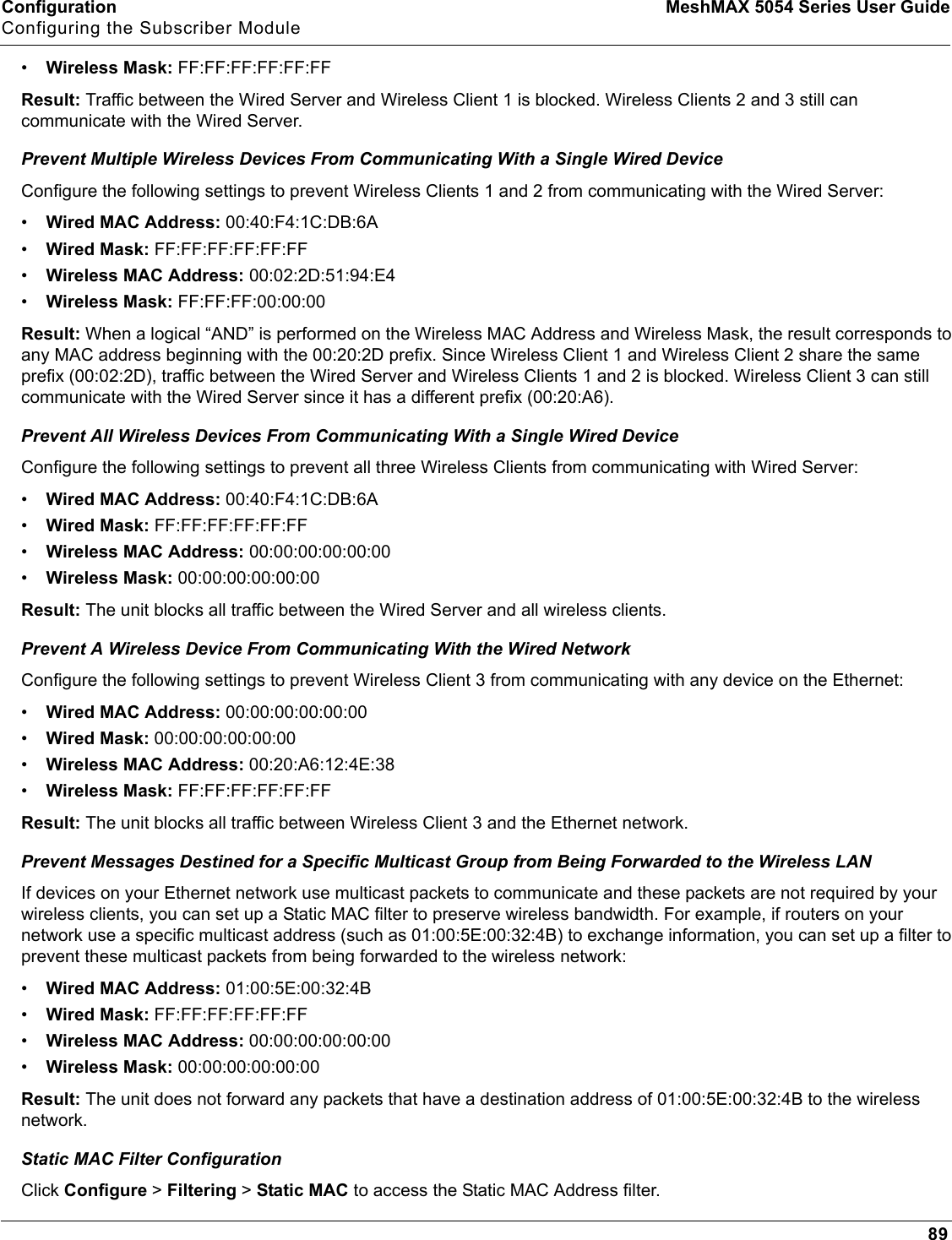 Configuration MeshMAX 5054 Series User GuideConfiguring the Subscriber Module89•Wireless Mask: FF:FF:FF:FF:FF:FFResult: Traffic between the Wired Server and Wireless Client 1 is blocked. Wireless Clients 2 and 3 still can communicate with the Wired Server.Prevent Multiple Wireless Devices From Communicating With a Single Wired DeviceConfigure the following settings to prevent Wireless Clients 1 and 2 from communicating with the Wired Server:•Wired MAC Address: 00:40:F4:1C:DB:6A•Wired Mask: FF:FF:FF:FF:FF:FF•Wireless MAC Address: 00:02:2D:51:94:E4•Wireless Mask: FF:FF:FF:00:00:00Result: When a logical “AND” is performed on the Wireless MAC Address and Wireless Mask, the result corresponds to any MAC address beginning with the 00:20:2D prefix. Since Wireless Client 1 and Wireless Client 2 share the same prefix (00:02:2D), traffic between the Wired Server and Wireless Clients 1 and 2 is blocked. Wireless Client 3 can still communicate with the Wired Server since it has a different prefix (00:20:A6).Prevent All Wireless Devices From Communicating With a Single Wired DeviceConfigure the following settings to prevent all three Wireless Clients from communicating with Wired Server:•Wired MAC Address: 00:40:F4:1C:DB:6A •Wired Mask: FF:FF:FF:FF:FF:FF •Wireless MAC Address: 00:00:00:00:00:00 •Wireless Mask: 00:00:00:00:00:00Result: The unit blocks all traffic between the Wired Server and all wireless clients.Prevent A Wireless Device From Communicating With the Wired NetworkConfigure the following settings to prevent Wireless Client 3 from communicating with any device on the Ethernet:•Wired MAC Address: 00:00:00:00:00:00•Wired Mask: 00:00:00:00:00:00•Wireless MAC Address: 00:20:A6:12:4E:38•Wireless Mask: FF:FF:FF:FF:FF:FFResult: The unit blocks all traffic between Wireless Client 3 and the Ethernet network.Prevent Messages Destined for a Specific Multicast Group from Being Forwarded to the Wireless LANIf devices on your Ethernet network use multicast packets to communicate and these packets are not required by your wireless clients, you can set up a Static MAC filter to preserve wireless bandwidth. For example, if routers on your network use a specific multicast address (such as 01:00:5E:00:32:4B) to exchange information, you can set up a filter to prevent these multicast packets from being forwarded to the wireless network:•Wired MAC Address: 01:00:5E:00:32:4B•Wired Mask: FF:FF:FF:FF:FF:FF•Wireless MAC Address: 00:00:00:00:00:00•Wireless Mask: 00:00:00:00:00:00Result: The unit does not forward any packets that have a destination address of 01:00:5E:00:32:4B to the wireless network.Static MAC Filter ConfigurationClick Configure &gt; Filtering &gt; Static MAC to access the Static MAC Address filter.