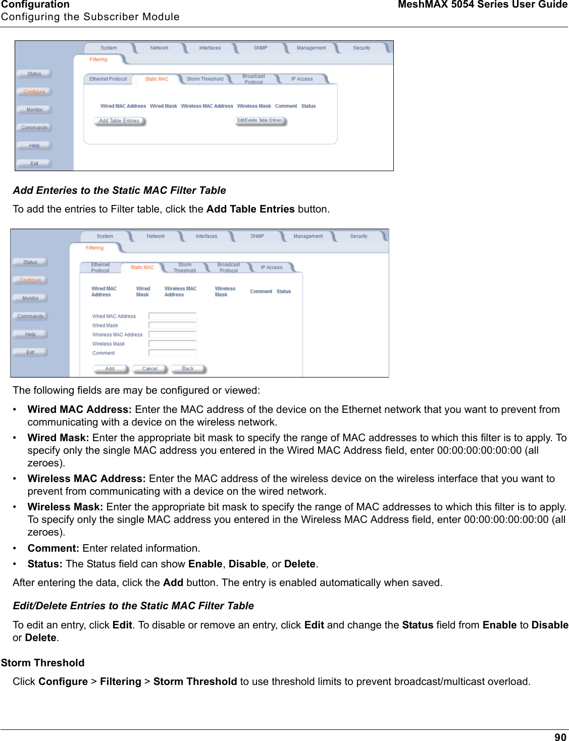 Configuration MeshMAX 5054 Series User GuideConfiguring the Subscriber Module90Add Enteries to the Static MAC Filter TableTo add the entries to Filter table, click the Add Table Entries button.The following fields are may be configured or viewed:•Wired MAC Address: Enter the MAC address of the device on the Ethernet network that you want to prevent from communicating with a device on the wireless network.•Wired Mask: Enter the appropriate bit mask to specify the range of MAC addresses to which this filter is to apply. To specify only the single MAC address you entered in the Wired MAC Address field, enter 00:00:00:00:00:00 (all zeroes).•Wireless MAC Address: Enter the MAC address of the wireless device on the wireless interface that you want to prevent from communicating with a device on the wired network.•Wireless Mask: Enter the appropriate bit mask to specify the range of MAC addresses to which this filter is to apply. To specify only the single MAC address you entered in the Wireless MAC Address field, enter 00:00:00:00:00:00 (all zeroes).•Comment: Enter related information.•Status: The Status field can show Enable,Disable, or Delete.After entering the data, click the Add button. The entry is enabled automatically when saved. Edit/Delete Entries to the Static MAC Filter TableTo edit an entry, click Edit. To disable or remove an entry, click Edit and change the Status field from Enable to Disableor Delete.Storm ThresholdClick Configure &gt; Filtering &gt; Storm Threshold to use threshold limits to prevent broadcast/multicast overload.