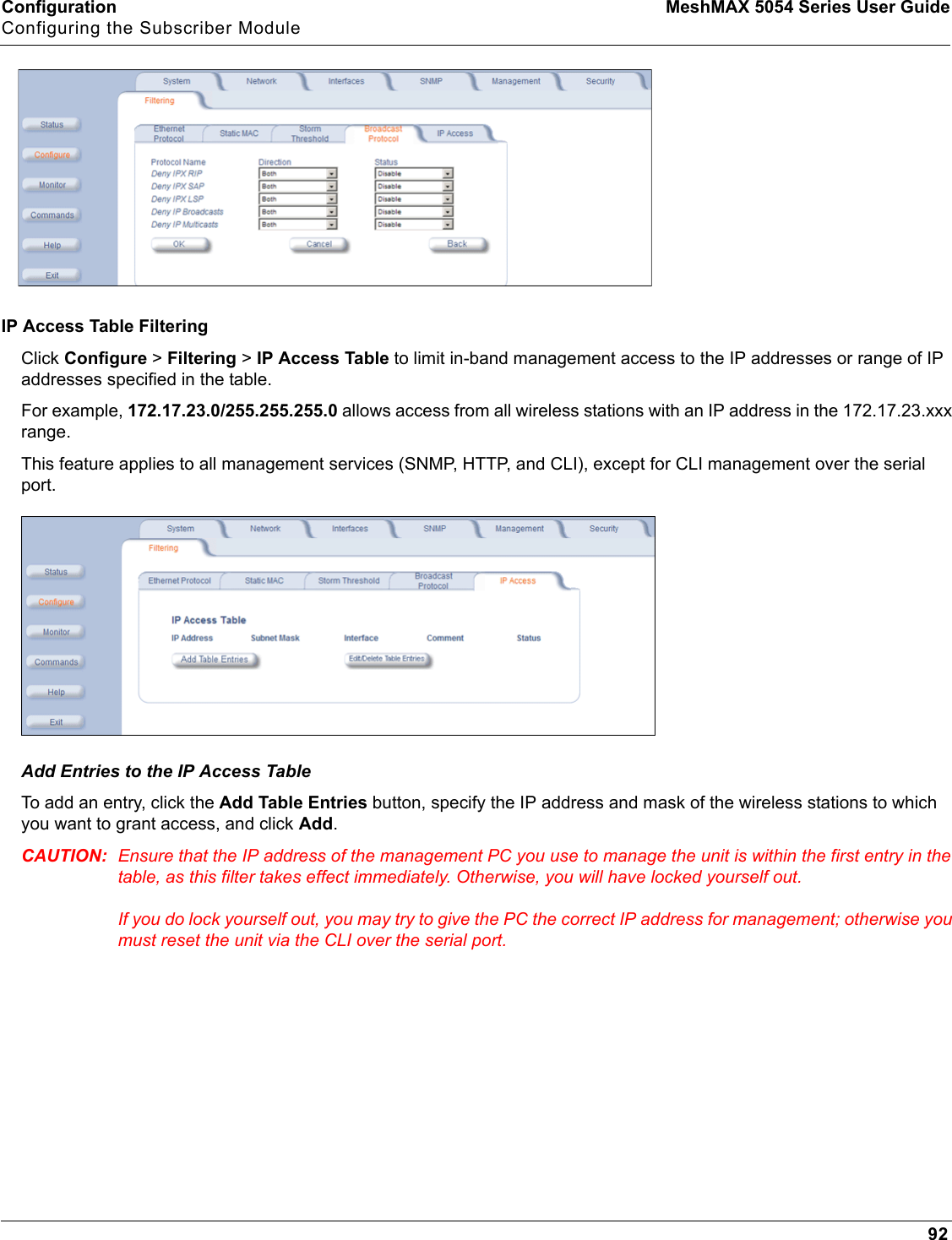 Configuration MeshMAX 5054 Series User GuideConfiguring the Subscriber Module92IP Access Table FilteringClick Configure &gt; Filtering &gt; IP Access Table to limit in-band management access to the IP addresses or range of IP addresses specified in the table. For example, 172.17.23.0/255.255.255.0 allows access from all wireless stations with an IP address in the 172.17.23.xxx range.This feature applies to all management services (SNMP, HTTP, and CLI), except for CLI management over the serial port.Add Entries to the IP Access TableTo add an entry, click the Add Table Entries button, specify the IP address and mask of the wireless stations to which you want to grant access, and click Add.CAUTION: Ensure that the IP address of the management PC you use to manage the unit is within the first entry in the table, as this filter takes effect immediately. Otherwise, you will have locked yourself out. If you do lock yourself out, you may try to give the PC the correct IP address for management; otherwise you must reset the unit via the CLI over the serial port.