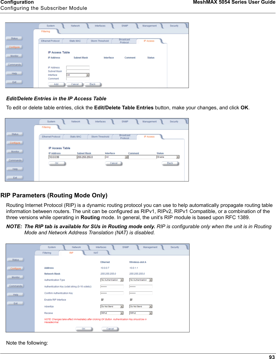 Configuration MeshMAX 5054 Series User GuideConfiguring the Subscriber Module93Edit/Delete Entries in the IP Access TableTo edit or delete table entries, click the Edit/Delete Table Entries button, make your changes, and click OK.RIP Parameters (Routing Mode Only)Routing Internet Protocol (RIP) is a dynamic routing protocol you can use to help automatically propagate routing table information between routers. The unit can be configured as RIPv1, RIPv2, RIPv1 Compatible, or a combination of the three versions while operating in Routing mode. In general, the unit’s RIP module is based upon RFC 1389.NOTE: The RIP tab is available for SUs in Routing mode only. RIP is configurable only when the unit is in Routing Mode and Network Address Translation (NAT) is disabled.Note the following: