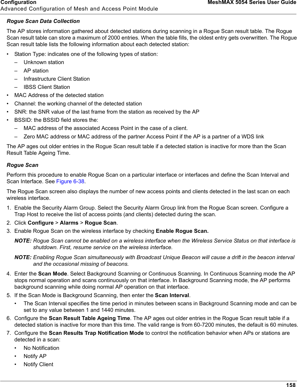 Configuration MeshMAX 5054 Series User GuideAdvanced Configuration of Mesh and Access Point Module158Rogue Scan Data CollectionThe AP stores information gathered about detected stations during scanning in a Rogue Scan result table. The Rogue Scan result table can store a maximum of 2000 entries. When the table fills, the oldest entry gets overwritten. The Rogue Scan result table lists the following information about each detected station:• Station Type: indicates one of the following types of station:– Unknown station– AP station– Infrastructure Client Station– IBSS Client Station• MAC Address of the detected station• Channel: the working channel of the detected station• SNR: the SNR value of the last frame from the station as received by the AP• BSSID: the BSSID field stores the:– MAC address of the associated Access Point in the case of a client.– Zero MAC address or MAC address of the partner Access Point if the AP is a partner of a WDS linkThe AP ages out older entries in the Rogue Scan result table if a detected station is inactive for more than the Scan Result Table Ageing Time. Rogue ScanPerform this procedure to enable Rogue Scan on a particular interface or interfaces and define the Scan Interval and Scan Interface. See Figure 6-38.The Rogue Scan screen also displays the number of new access points and clients detected in the last scan on each wireless interface.1. Enable the Security Alarm Group. Select the Security Alarm Group link from the Rogue Scan screen. Configure a Trap Host to receive the list of access points (and clients) detected during the scan.2. Click Configure &gt; Alarms &gt; Rogue Scan.3. Enable Rogue Scan on the wireless interface by checking Enable Rogue Scan.NOTE: Rogue Scan cannot be enabled on a wireless interface when the Wireless Service Status on that interface is shutdown. First, resume service on the wireless interface.NOTE: Enabling Rogue Scan simultaneously with Broadcast Unique Beacon will cause a drift in the beacon interval and the occasional missing of beacons.4. Enter the Scan Mode. Select Background Scanning or Continuous Scanning. In Continuous Scanning mode the AP stops normal operation and scans continuously on that interface. In Background Scanning mode, the AP performs background scanning while doing normal AP operation on that interface.5. If the Scan Mode is Background Scanning, then enter the Scan Interval.• The Scan Interval specifies the time period in minutes between scans in Background Scanning mode and can be set to any value between 1 and 1440 minutes. 6. Configure the Scan Result Table Ageing Time. The AP ages out older entries in the Rogue Scan result table if a detected station is inactive for more than this time. The valid range is from 60-7200 minutes, the default is 60 minutes.7. Configure the Scan Results Trap Notification Mode to control the notification behavior when APs or stations are detected in a scan:• No Notification•Notify AP• Notify Client