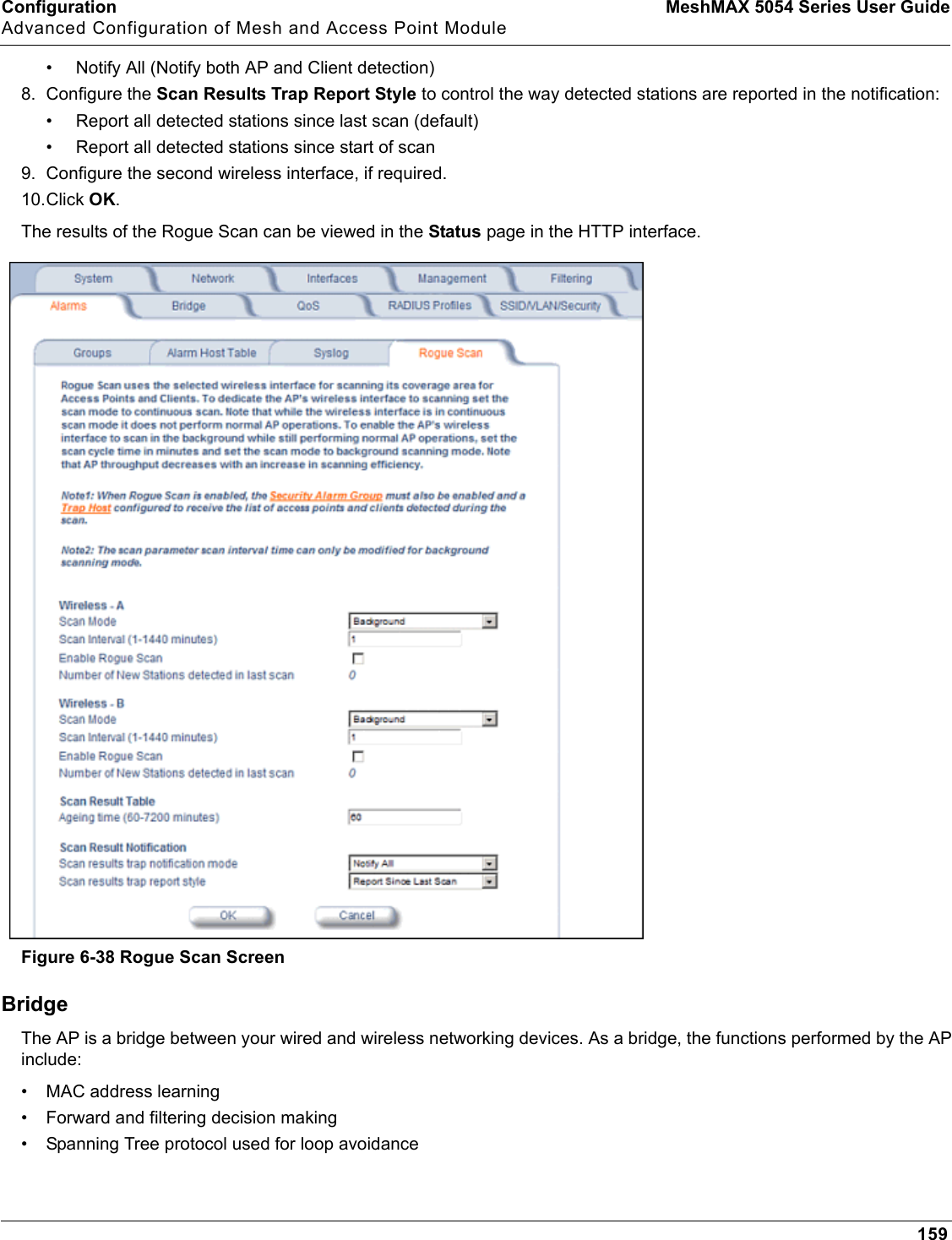 Configuration MeshMAX 5054 Series User GuideAdvanced Configuration of Mesh and Access Point Module159• Notify All (Notify both AP and Client detection)8. Configure the Scan Results Trap Report Style to control the way detected stations are reported in the notification:• Report all detected stations since last scan (default)• Report all detected stations since start of scan9. Configure the second wireless interface, if required.10.Click OK.The results of the Rogue Scan can be viewed in the Status page in the HTTP interface.Figure 6-38 Rogue Scan ScreenBridgeThe AP is a bridge between your wired and wireless networking devices. As a bridge, the functions performed by the AP include:• MAC address learning• Forward and filtering decision making• Spanning Tree protocol used for loop avoidance