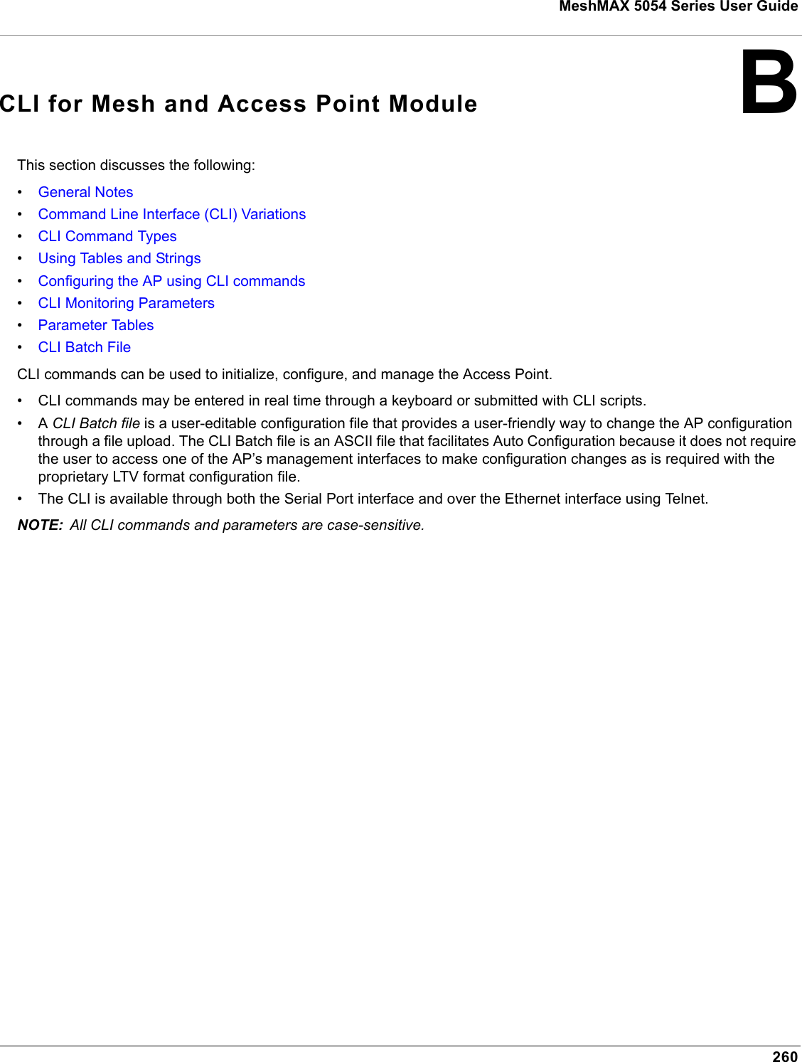 260MeshMAX 5054 Series User GuideBCLI for Mesh and Access Point ModuleThis section discusses the following:•General Notes•Command Line Interface (CLI) Variations•CLI Command Types•Using Tables and Strings•Configuring the AP using CLI commands•CLI Monitoring Parameters•Parameter Tables•CLI Batch FileCLI commands can be used to initialize, configure, and manage the Access Point.• CLI commands may be entered in real time through a keyboard or submitted with CLI scripts.•A CLI Batch file is a user-editable configuration file that provides a user-friendly way to change the AP configuration through a file upload. The CLI Batch file is an ASCII file that facilitates Auto Configuration because it does not require the user to access one of the AP’s management interfaces to make configuration changes as is required with the proprietary LTV format configuration file. • The CLI is available through both the Serial Port interface and over the Ethernet interface using Telnet. NOTE: All CLI commands and parameters are case-sensitive.