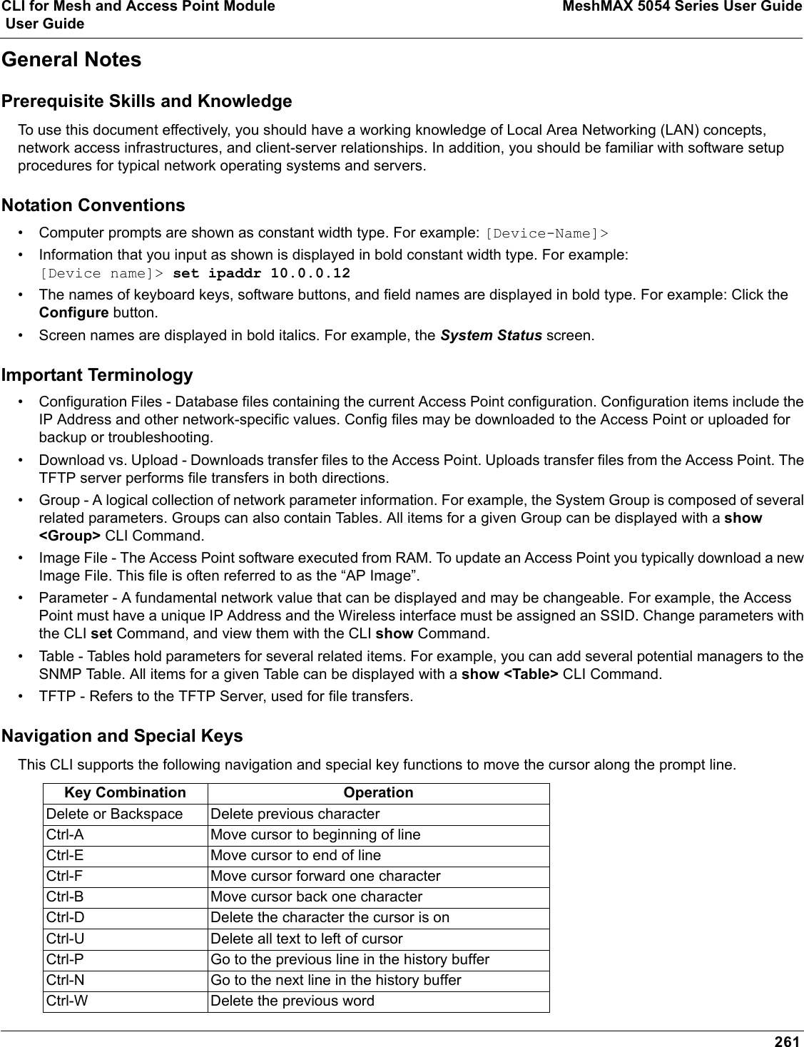 CLI for Mesh and Access Point Module MeshMAX 5054 Series User Guide User Guide261General NotesPrerequisite Skills and KnowledgeTo use this document effectively, you should have a working knowledge of Local Area Networking (LAN) concepts, network access infrastructures, and client-server relationships. In addition, you should be familiar with software setup procedures for typical network operating systems and servers.Notation Conventions• Computer prompts are shown as constant width type. For example: [Device-Name]&gt;• Information that you input as shown is displayed in bold constant width type. For example: [Device name]&gt; set ipaddr 10.0.0.12• The names of keyboard keys, software buttons, and field names are displayed in bold type. For example: Click the Configure button.• Screen names are displayed in bold italics. For example, the System Status screen.Important Terminology• Configuration Files - Database files containing the current Access Point configuration. Configuration items include the IP Address and other network-specific values. Config files may be downloaded to the Access Point or uploaded for backup or troubleshooting.• Download vs. Upload - Downloads transfer files to the Access Point. Uploads transfer files from the Access Point. The TFTP server performs file transfers in both directions.• Group - A logical collection of network parameter information. For example, the System Group is composed of several related parameters. Groups can also contain Tables. All items for a given Group can be displayed with a show &lt;Group&gt; CLI Command.• Image File - The Access Point software executed from RAM. To update an Access Point you typically download a new Image File. This file is often referred to as the “AP Image”.• Parameter - A fundamental network value that can be displayed and may be changeable. For example, the Access Point must have a unique IP Address and the Wireless interface must be assigned an SSID. Change parameters with the CLI set Command, and view them with the CLI show Command.• Table - Tables hold parameters for several related items. For example, you can add several potential managers to the SNMP Table. All items for a given Table can be displayed with a show &lt;Table&gt; CLI Command.• TFTP - Refers to the TFTP Server, used for file transfers. Navigation and Special KeysThis CLI supports the following navigation and special key functions to move the cursor along the prompt line.Key Combination OperationDelete or Backspace Delete previous characterCtrl-A Move cursor to beginning of lineCtrl-E Move cursor to end of lineCtrl-F Move cursor forward one characterCtrl-B Move cursor back one characterCtrl-D Delete the character the cursor is onCtrl-U Delete all text to left of cursorCtrl-P Go to the previous line in the history bufferCtrl-N Go to the next line in the history bufferCtrl-W Delete the previous word