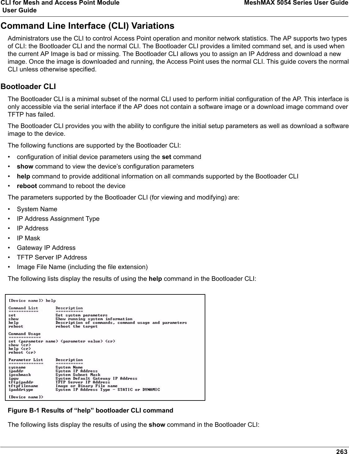 CLI for Mesh and Access Point Module MeshMAX 5054 Series User Guide User Guide263Command Line Interface (CLI) VariationsAdministrators use the CLI to control Access Point operation and monitor network statistics. The AP supports two types of CLI: the Bootloader CLI and the normal CLI. The Bootloader CLI provides a limited command set, and is used when the current AP Image is bad or missing. The Bootloader CLI allows you to assign an IP Address and download a new image. Once the image is downloaded and running, the Access Point uses the normal CLI. This guide covers the normal CLI unless otherwise specified.Bootloader CLIThe Bootloader CLI is a minimal subset of the normal CLI used to perform initial configuration of the AP. This interface is only accessible via the serial interface if the AP does not contain a software image or a download image command over TFTP has failed.The Bootloader CLI provides you with the ability to configure the initial setup parameters as well as download a software image to the device. The following functions are supported by the Bootloader CLI:• configuration of initial device parameters using the set command•show command to view the device’s configuration parameters•help command to provide additional information on all commands supported by the Bootloader CLI•reboot command to reboot the deviceThe parameters supported by the Bootloader CLI (for viewing and modifying) are:• System Name• IP Address Assignment Type• IP Address•IP Mask• Gateway IP Address• TFTP Server IP Address• Image File Name (including the file extension)The following lists display the results of using the help command in the Bootloader CLI:Figure B-1 Results of “help” bootloader CLI commandThe following lists display the results of using the show command in the Bootloader CLI: