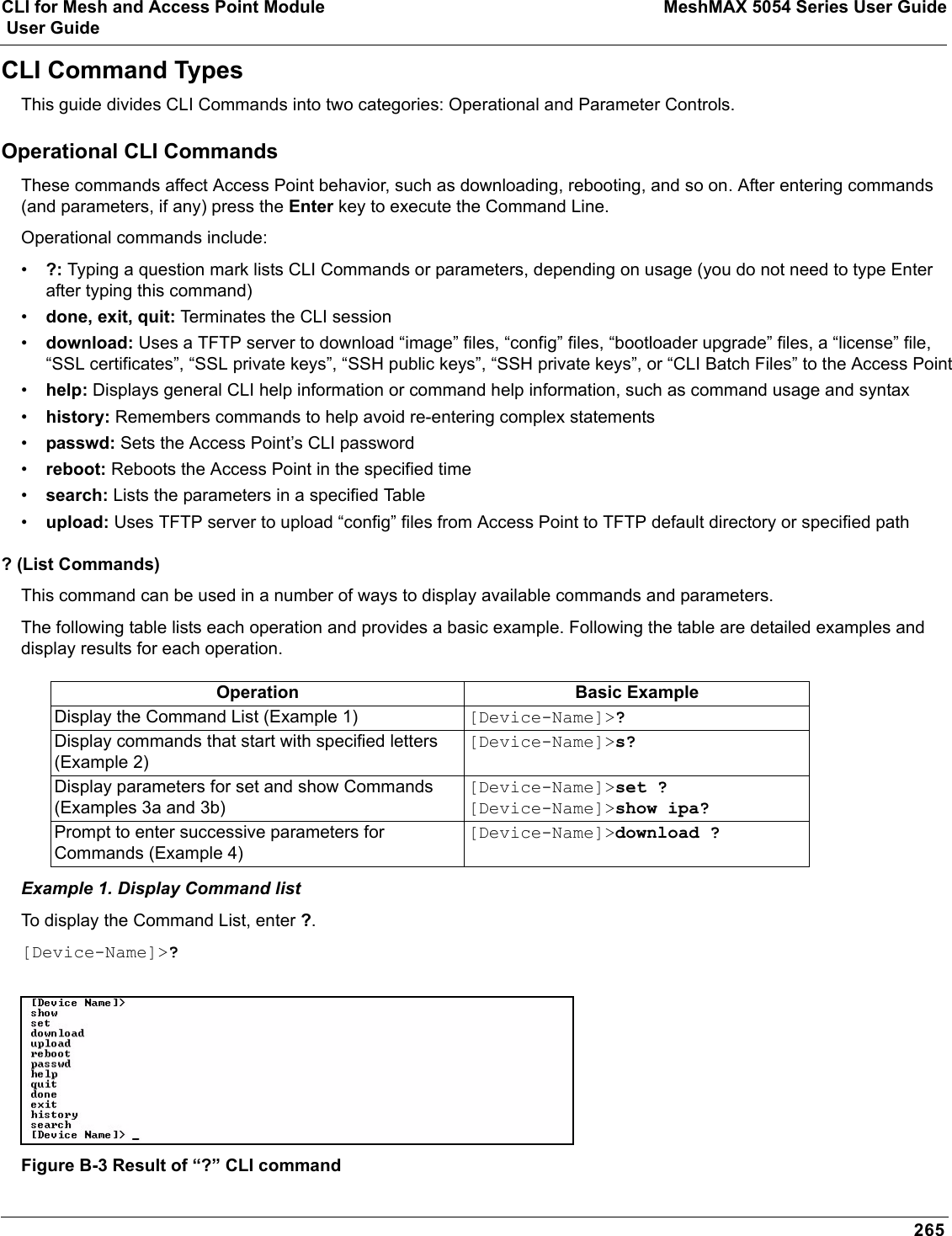 CLI for Mesh and Access Point Module MeshMAX 5054 Series User Guide User Guide265CLI Command TypesThis guide divides CLI Commands into two categories: Operational and Parameter Controls.Operational CLI CommandsThese commands affect Access Point behavior, such as downloading, rebooting, and so on. After entering commands (and parameters, if any) press the Enter key to execute the Command Line.Operational commands include:•?: Typing a question mark lists CLI Commands or parameters, depending on usage (you do not need to type Enter after typing this command)•done, exit, quit: Terminates the CLI session•download: Uses a TFTP server to download “image” files, “config” files, “bootloader upgrade” files, a “license” file, “SSL certificates”, “SSL private keys”, “SSH public keys”, “SSH private keys”, or “CLI Batch Files” to the Access Point•help: Displays general CLI help information or command help information, such as command usage and syntax•history: Remembers commands to help avoid re-entering complex statements•passwd: Sets the Access Point’s CLI password•reboot: Reboots the Access Point in the specified time•search: Lists the parameters in a specified Table•upload: Uses TFTP server to upload “config” files from Access Point to TFTP default directory or specified path? (List Commands) This command can be used in a number of ways to display available commands and parameters.The following table lists each operation and provides a basic example. Following the table are detailed examples and display results for each operation. Example 1. Display Command listTo display the Command List, enter ?.[Device-Name]&gt;?Figure B-3 Result of “?” CLI commandOperation Basic ExampleDisplay the Command List (Example 1) [Device-Name]&gt;?Display commands that start with specified letters (Example 2)[Device-Name]&gt;s?Display parameters for set and show Commands (Examples 3a and 3b)[Device-Name]&gt;set ?[Device-Name]&gt;show ipa?Prompt to enter successive parameters for Commands (Example 4)[Device-Name]&gt;download ?