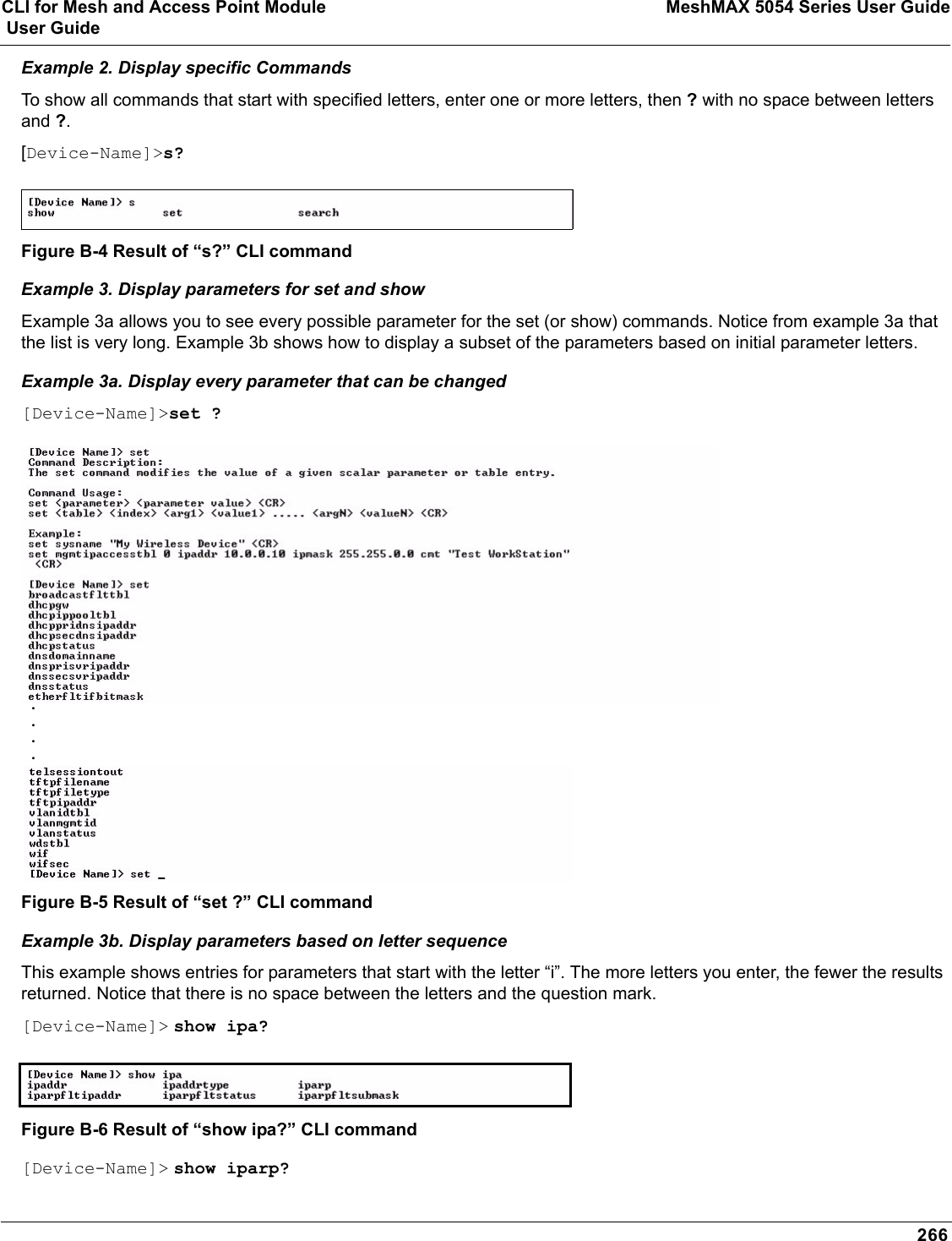 CLI for Mesh and Access Point Module MeshMAX 5054 Series User Guide User Guide266Example 2. Display specific CommandsTo show all commands that start with specified letters, enter one or more letters, then ? with no space between letters and ?.[Device-Name]&gt;s?Figure B-4 Result of “s?” CLI commandExample 3. Display parameters for set and showExample 3a allows you to see every possible parameter for the set (or show) commands. Notice from example 3a that the list is very long. Example 3b shows how to display a subset of the parameters based on initial parameter letters.Example 3a. Display every parameter that can be changed[Device-Name]&gt;set ?Figure B-5 Result of “set ?” CLI commandExample 3b. Display parameters based on letter sequenceThis example shows entries for parameters that start with the letter “i”. The more letters you enter, the fewer the results returned. Notice that there is no space between the letters and the question mark.[Device-Name]&gt; show ipa?Figure B-6 Result of “show ipa?” CLI command[Device-Name]&gt; show iparp?....