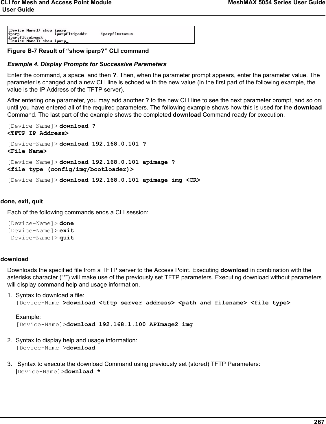 CLI for Mesh and Access Point Module MeshMAX 5054 Series User Guide User Guide267Figure B-7 Result of “show iparp?” CLI commandExample 4. Display Prompts for Successive ParametersEnter the command, a space, and then ?. Then, when the parameter prompt appears, enter the parameter value. The parameter is changed and a new CLI line is echoed with the new value (in the first part of the following example, the value is the IP Address of the TFTP server).After entering one parameter, you may add another ? to the new CLI line to see the next parameter prompt, and so on until you have entered all of the required parameters. The following example shows how this is used for the downloadCommand. The last part of the example shows the completed download Command ready for execution.[Device-Name]&gt; download ?&lt;TFTP IP Address&gt;[Device-Name]&gt; download 192.168.0.101 ?&lt;File Name&gt;[Device-Name]&gt; download 192.168.0.101 apimage ?&lt;file type (config/img/bootloader)&gt;[Device-Name]&gt; download 192.168.0.101 apimage img &lt;CR&gt;done, exit, quit Each of the following commands ends a CLI session: [Device-Name]&gt; done[Device-Name]&gt; exit[Device-Name]&gt; quitdownload Downloads the specified file from a TFTP server to the Access Point. Executing download in combination with the asterisks character (“*”) will make use of the previously set TFTP parameters. Executing download without parameters will display command help and usage information.1. Syntax to download a file:[Device-Name]&gt;download &lt;tftp server address&gt; &lt;path and filename&gt; &lt;file type&gt;Example:[Device-Name]&gt;download 192.168.1.100 APImage2 img2. Syntax to display help and usage information:[Device-Name]&gt;download3.  Syntax to execute the download Command using previously set (stored) TFTP Parameters:[Device-Name]&gt;download *