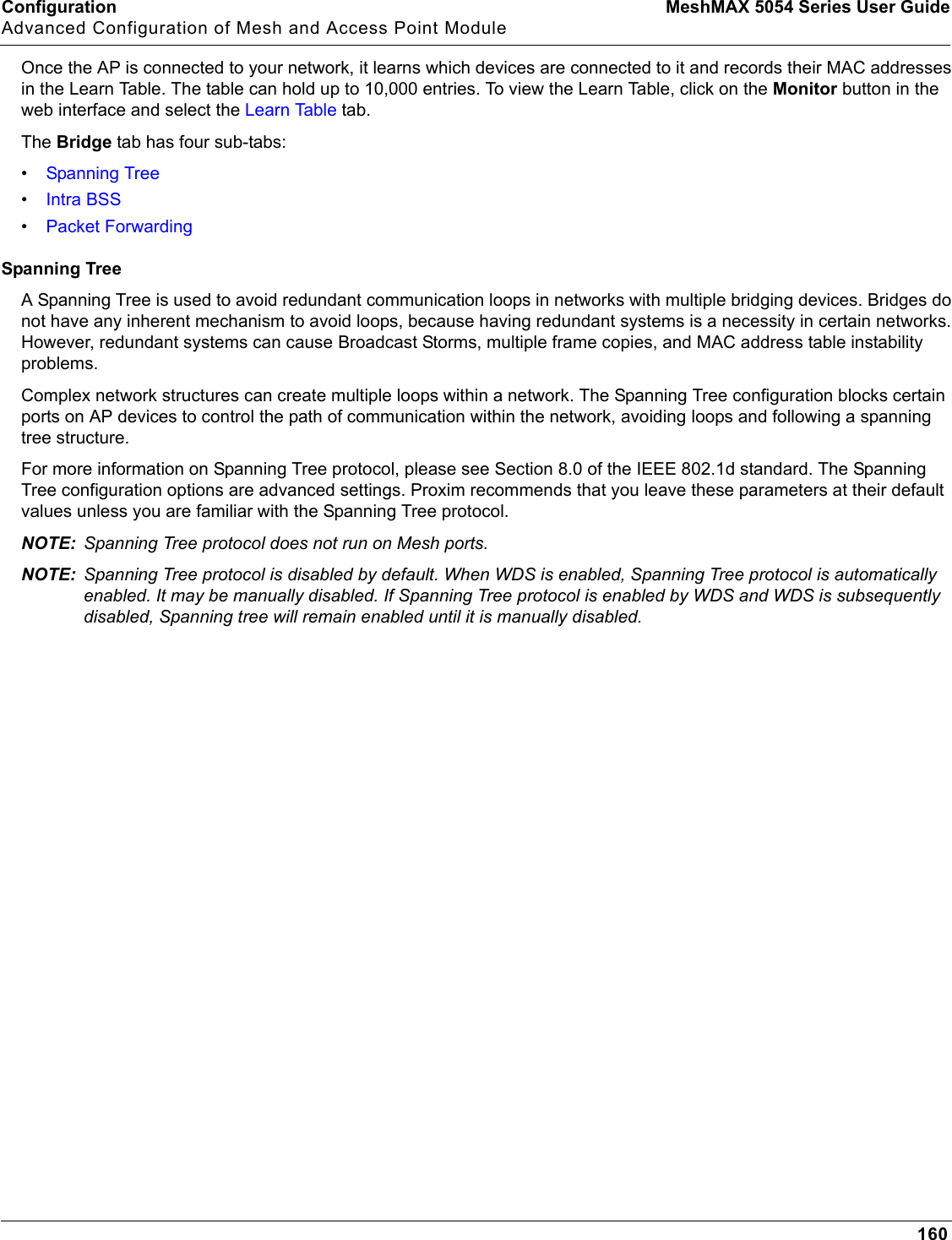 Configuration MeshMAX 5054 Series User GuideAdvanced Configuration of Mesh and Access Point Module160Once the AP is connected to your network, it learns which devices are connected to it and records their MAC addresses in the Learn Table. The table can hold up to 10,000 entries. To view the Learn Table, click on the Monitor button in the web interface and select the Learn Table tab. The Bridge tab has four sub-tabs:•Spanning Tree•Intra BSS•Packet ForwardingSpanning TreeA Spanning Tree is used to avoid redundant communication loops in networks with multiple bridging devices. Bridges do not have any inherent mechanism to avoid loops, because having redundant systems is a necessity in certain networks. However, redundant systems can cause Broadcast Storms, multiple frame copies, and MAC address table instability problems.Complex network structures can create multiple loops within a network. The Spanning Tree configuration blocks certain ports on AP devices to control the path of communication within the network, avoiding loops and following a spanning tree structure. For more information on Spanning Tree protocol, please see Section 8.0 of the IEEE 802.1d standard. The Spanning Tree configuration options are advanced settings. Proxim recommends that you leave these parameters at their default values unless you are familiar with the Spanning Tree protocol.NOTE: Spanning Tree protocol does not run on Mesh ports.NOTE: Spanning Tree protocol is disabled by default. When WDS is enabled, Spanning Tree protocol is automatically enabled. It may be manually disabled. If Spanning Tree protocol is enabled by WDS and WDS is subsequently disabled, Spanning tree will remain enabled until it is manually disabled.