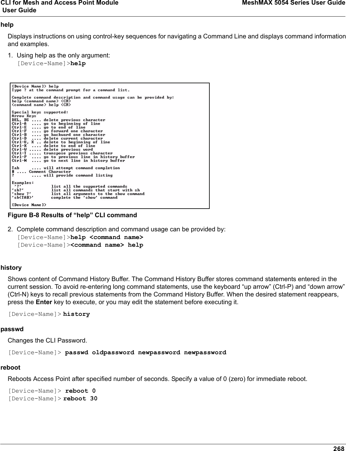 CLI for Mesh and Access Point Module MeshMAX 5054 Series User Guide User Guide268helpDisplays instructions on using control-key sequences for navigating a Command Line and displays command information and examples.1. Using help as the only argument:[Device-Name]&gt;helpFigure B-8 Results of “help” CLI command2. Complete command description and command usage can be provided by:[Device-Name]&gt;help &lt;command name&gt;[Device-Name]&gt;&lt;command name&gt; helphistory Shows content of Command History Buffer. The Command History Buffer stores command statements entered in the current session. To avoid re-entering long command statements, use the keyboard “up arrow” (Ctrl-P) and “down arrow” (Ctrl-N) keys to recall previous statements from the Command History Buffer. When the desired statement reappears, press the Enter key to execute, or you may edit the statement before executing it.[Device-Name]&gt; historypasswd Changes the CLI Password. [Device-Name]&gt; passwd oldpassword newpassword newpasswordreboot Reboots Access Point after specified number of seconds. Specify a value of 0 (zero) for immediate reboot.[Device-Name]&gt; reboot 0[Device-Name]&gt; reboot 30