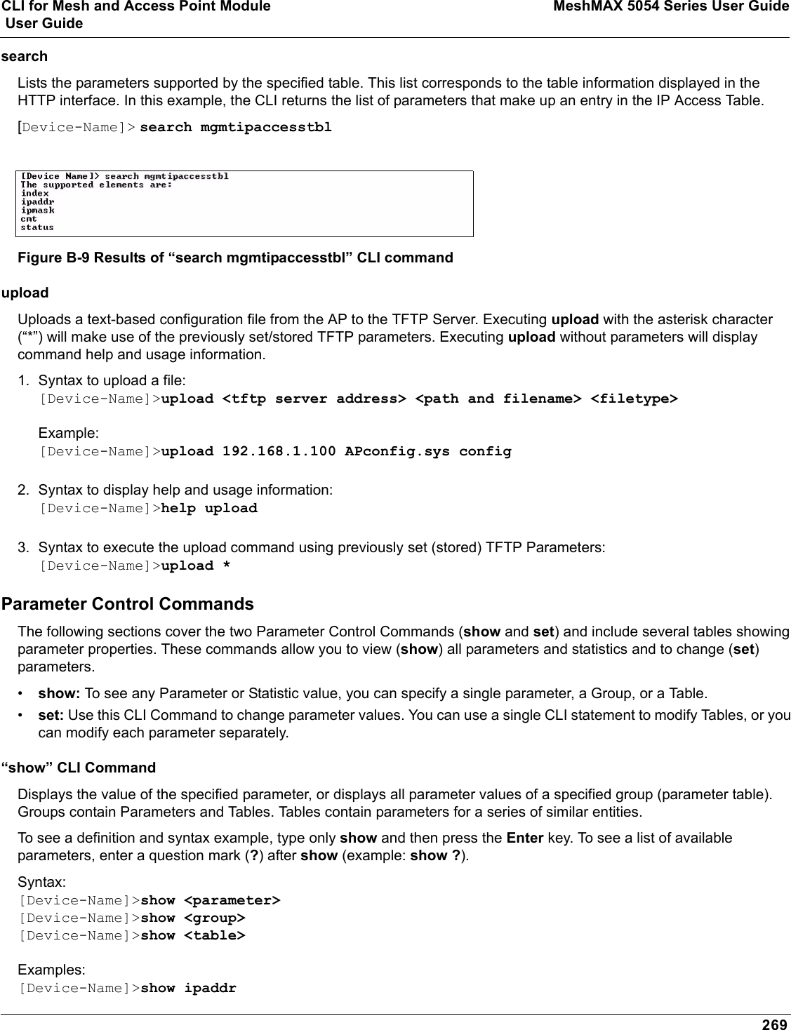 CLI for Mesh and Access Point Module MeshMAX 5054 Series User Guide User Guide269search Lists the parameters supported by the specified table. This list corresponds to the table information displayed in the HTTP interface. In this example, the CLI returns the list of parameters that make up an entry in the IP Access Table. [Device-Name]&gt; search mgmtipaccesstblFigure B-9 Results of “search mgmtipaccesstbl” CLI commanduploadUploads a text-based configuration file from the AP to the TFTP Server. Executing upload with the asterisk character (“*”) will make use of the previously set/stored TFTP parameters. Executing upload without parameters will display command help and usage information. 1. Syntax to upload a file:[Device-Name]&gt;upload &lt;tftp server address&gt; &lt;path and filename&gt; &lt;filetype&gt;Example:[Device-Name]&gt;upload 192.168.1.100 APconfig.sys config2. Syntax to display help and usage information:[Device-Name]&gt;help upload3. Syntax to execute the upload command using previously set (stored) TFTP Parameters:[Device-Name]&gt;upload *Parameter Control CommandsThe following sections cover the two Parameter Control Commands (show and set) and include several tables showing parameter properties. These commands allow you to view (show) all parameters and statistics and to change (set)parameters. •show: To see any Parameter or Statistic value, you can specify a single parameter, a Group, or a Table. •set: Use this CLI Command to change parameter values. You can use a single CLI statement to modify Tables, or you can modify each parameter separately. “show” CLI CommandDisplays the value of the specified parameter, or displays all parameter values of a specified group (parameter table). Groups contain Parameters and Tables. Tables contain parameters for a series of similar entities.To see a definition and syntax example, type only show and then press the Enter key. To see a list of available parameters, enter a question mark (?) after show (example: show ?). Syntax:[Device-Name]&gt;show &lt;parameter&gt;[Device-Name]&gt;show &lt;group&gt;[Device-Name]&gt;show &lt;table&gt;Examples:[Device-Name]&gt;show ipaddr