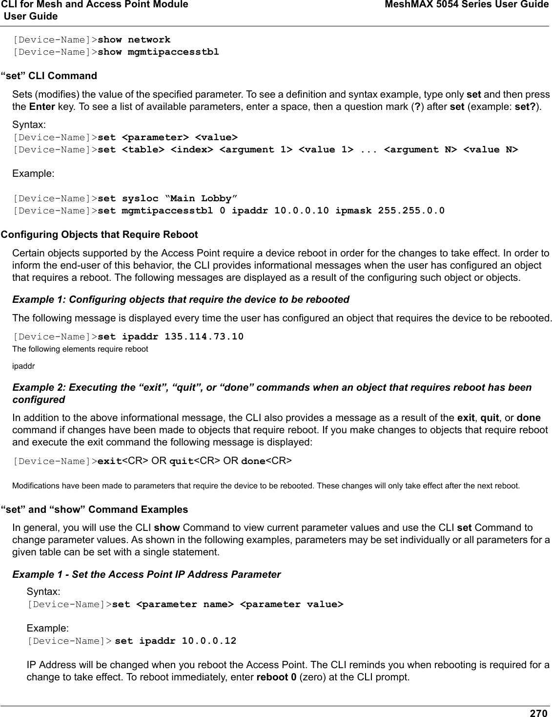 CLI for Mesh and Access Point Module MeshMAX 5054 Series User Guide User Guide270[Device-Name]&gt;show network[Device-Name]&gt;show mgmtipaccesstbl“set” CLI CommandSets (modifies) the value of the specified parameter. To see a definition and syntax example, type only set and then press the Enter key. To see a list of available parameters, enter a space, then a question mark (?) after set (example: set?).Syntax:[Device-Name]&gt;set &lt;parameter&gt; &lt;value&gt;[Device-Name]&gt;set &lt;table&gt; &lt;index&gt; &lt;argument 1&gt; &lt;value 1&gt; ... &lt;argument N&gt; &lt;value N&gt;Example:[Device-Name]&gt;set sysloc “Main Lobby”[Device-Name]&gt;set mgmtipaccesstbl 0 ipaddr 10.0.0.10 ipmask 255.255.0.0 Configuring Objects that Require RebootCertain objects supported by the Access Point require a device reboot in order for the changes to take effect. In order to inform the end-user of this behavior, the CLI provides informational messages when the user has configured an object that requires a reboot. The following messages are displayed as a result of the configuring such object or objects.Example 1: Configuring objects that require the device to be rebootedThe following message is displayed every time the user has configured an object that requires the device to be rebooted.[Device-Name]&gt;set ipaddr 135.114.73.10The following elements require rebootipaddrExample 2: Executing the “exit”, “quit”, or “done” commands when an object that requires reboot has been configuredIn addition to the above informational message, the CLI also provides a message as a result of the exit,quit, or donecommand if changes have been made to objects that require reboot. If you make changes to objects that require reboot and execute the exit command the following message is displayed:[Device-Name]&gt;exit&lt;CR&gt; OR quit&lt;CR&gt; OR done&lt;CR&gt;Modifications have been made to parameters that require the device to be rebooted. These changes will only take effect after the next reboot.“set” and “show” Command ExamplesIn general, you will use the CLI show Command to view current parameter values and use the CLI set Command to change parameter values. As shown in the following examples, parameters may be set individually or all parameters for a given table can be set with a single statement. Example 1 - Set the Access Point IP Address ParameterSyntax:[Device-Name]&gt;set &lt;parameter name&gt; &lt;parameter value&gt;Example:[Device-Name]&gt; set ipaddr 10.0.0.12IP Address will be changed when you reboot the Access Point. The CLI reminds you when rebooting is required for a change to take effect. To reboot immediately, enter reboot 0 (zero) at the CLI prompt.