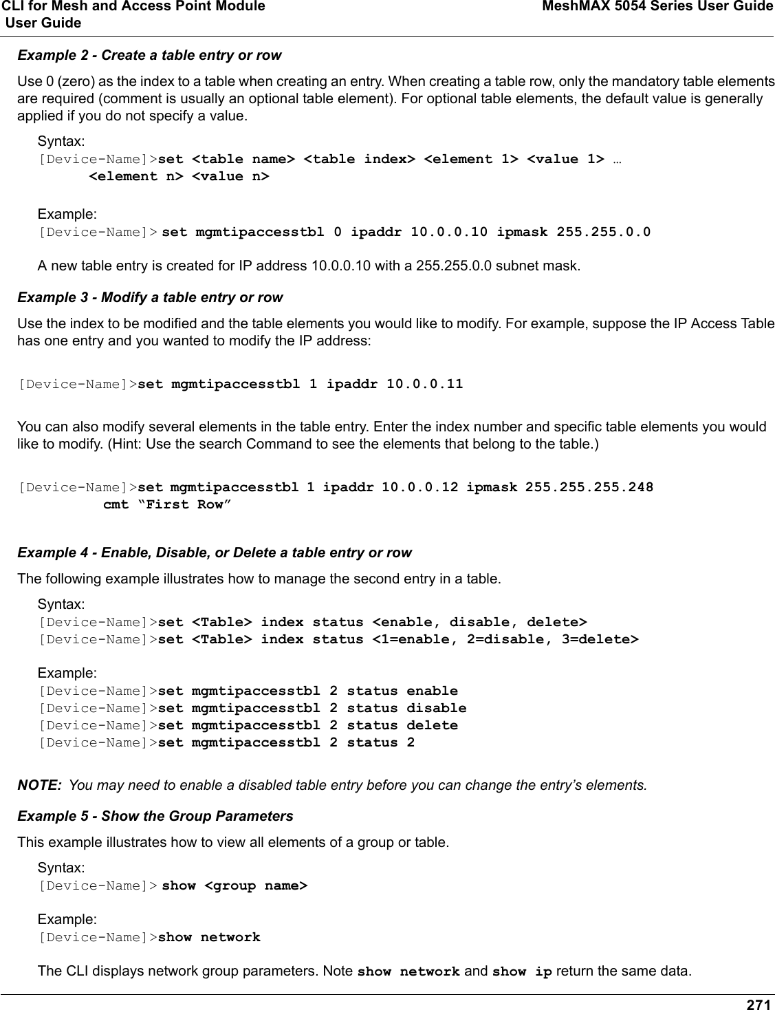 CLI for Mesh and Access Point Module MeshMAX 5054 Series User Guide User Guide271Example 2 - Create a table entry or rowUse 0 (zero) as the index to a table when creating an entry. When creating a table row, only the mandatory table elements are required (comment is usually an optional table element). For optional table elements, the default value is generally applied if you do not specify a value.Syntax:[Device-Name]&gt;set &lt;table name&gt; &lt;table index&gt; &lt;element 1&gt; &lt;value 1&gt; …      &lt;element n&gt; &lt;value n&gt;Example:[Device-Name]&gt; set mgmtipaccesstbl 0 ipaddr 10.0.0.10 ipmask 255.255.0.0A new table entry is created for IP address 10.0.0.10 with a 255.255.0.0 subnet mask.Example 3 - Modify a table entry or rowUse the index to be modified and the table elements you would like to modify. For example, suppose the IP Access Table has one entry and you wanted to modify the IP address:[Device-Name]&gt;set mgmtipaccesstbl 1 ipaddr 10.0.0.11You can also modify several elements in the table entry. Enter the index number and specific table elements you would like to modify. (Hint: Use the search Command to see the elements that belong to the table.)[Device-Name]&gt;set mgmtipaccesstbl 1 ipaddr 10.0.0.12 ipmask 255.255.255.248           cmt “First Row”Example 4 - Enable, Disable, or Delete a table entry or rowThe following example illustrates how to manage the second entry in a table.Syntax:[Device-Name]&gt;set &lt;Table&gt; index status &lt;enable, disable, delete&gt;[Device-Name]&gt;set &lt;Table&gt; index status &lt;1=enable, 2=disable, 3=delete&gt;Example:[Device-Name]&gt;set mgmtipaccesstbl 2 status enable[Device-Name]&gt;set mgmtipaccesstbl 2 status disable[Device-Name]&gt;set mgmtipaccesstbl 2 status delete[Device-Name]&gt;set mgmtipaccesstbl 2 status 2NOTE: You may need to enable a disabled table entry before you can change the entry’s elements.Example 5 - Show the Group ParametersThis example illustrates how to view all elements of a group or table.Syntax:[Device-Name]&gt; show &lt;group name&gt;Example:[Device-Name]&gt;show networkThe CLI displays network group parameters. Note show network and show ip return the same data.