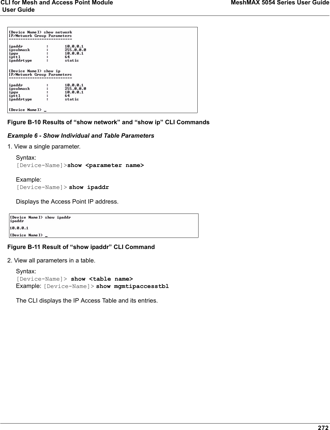 CLI for Mesh and Access Point Module MeshMAX 5054 Series User Guide User Guide272Figure B-10 Results of “show network” and “show ip” CLI CommandsExample 6 - Show Individual and Table Parameters1. View a single parameter.Syntax:[Device-Name]&gt;show &lt;parameter name&gt;Example:[Device-Name]&gt; show ipaddrDisplays the Access Point IP address.Figure B-11 Result of “show ipaddr” CLI Command2. View all parameters in a table.Syntax:[Device-Name]&gt; show &lt;table name&gt;Example: [Device-Name]&gt; show mgmtipaccesstblThe CLI displays the IP Access Table and its entries.