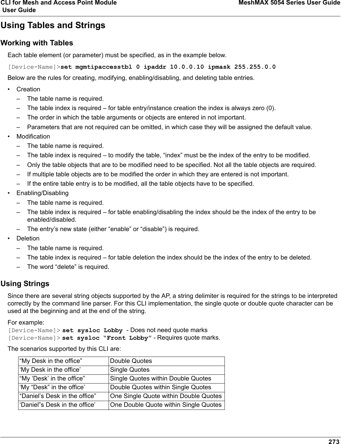 CLI for Mesh and Access Point Module MeshMAX 5054 Series User Guide User Guide273Using Tables and StringsWorking with TablesEach table element (or parameter) must be specified, as in the example below. [Device-Name]&gt;set mgmtipaccesstbl 0 ipaddr 10.0.0.10 ipmask 255.255.0.0Below are the rules for creating, modifying, enabling/disabling, and deleting table entries.•Creation– The table name is required.– The table index is required – for table entry/instance creation the index is always zero (0).– The order in which the table arguments or objects are entered in not important.– Parameters that are not required can be omitted, in which case they will be assigned the default value.• Modification– The table name is required.– The table index is required – to modify the table, “index” must be the index of the entry to be modified.– Only the table objects that are to be modified need to be specified. Not all the table objects are required.– If multiple table objects are to be modified the order in which they are entered is not important.– If the entire table entry is to be modified, all the table objects have to be specified.• Enabling/Disabling– The table name is required.– The table index is required – for table enabling/disabling the index should be the index of the entry to be enabled/disabled.– The entry’s new state (either “enable” or “disable”) is required.• Deletion– The table name is required.– The table index is required – for table deletion the index should be the index of the entry to be deleted.– The word “delete” is required.Using StringsSince there are several string objects supported by the AP, a string delimiter is required for the strings to be interpreted correctly by the command line parser. For this CLI implementation, the single quote or double quote character can be used at the beginning and at the end of the string. For example:[Device-Name]&gt; set sysloc Lobby - Does not need quote marks[Device-Name]&gt; set sysloc “Front Lobby” - Requires quote marks. The scenarios supported by this CLI are:“My Desk in the office” Double Quotes‘My Desk in the office’ Single Quotes“My ‘Desk’ in the office” Single Quotes within Double Quotes‘My “Desk” in the office’ Double Quotes within Single Quotes“Daniel’s Desk in the office” One Single Quote within Double Quotes‘Daniel”s Desk in the office’ One Double Quote within Single Quotes