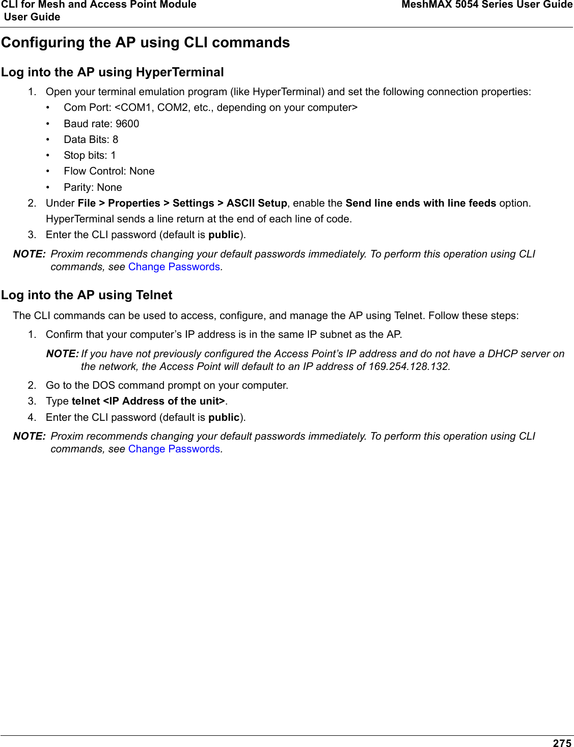 CLI for Mesh and Access Point Module MeshMAX 5054 Series User Guide User Guide275Configuring the AP using CLI commandsLog into the AP using HyperTerminal1. Open your terminal emulation program (like HyperTerminal) and set the following connection properties:• Com Port: &lt;COM1, COM2, etc., depending on your computer&gt;• Baud rate: 9600• Data Bits: 8• Stop bits: 1• Flow Control: None• Parity: None2. Under File &gt; Properties &gt; Settings &gt; ASCII Setup, enable the Send line ends with line feeds option. HyperTerminal sends a line return at the end of each line of code.3. Enter the CLI password (default is public).NOTE: Proxim recommends changing your default passwords immediately. To perform this operation using CLI commands, see Change Passwords.Log into the AP using TelnetThe CLI commands can be used to access, configure, and manage the AP using Telnet. Follow these steps:1. Confirm that your computer’s IP address is in the same IP subnet as the AP.NOTE: If you have not previously configured the Access Point’s IP address and do not have a DHCP server on the network, the Access Point will default to an IP address of 169.254.128.132.2. Go to the DOS command prompt on your computer.3. Type telnet &lt;IP Address of the unit&gt;.4. Enter the CLI password (default is public).NOTE: Proxim recommends changing your default passwords immediately. To perform this operation using CLI commands, see Change Passwords.
