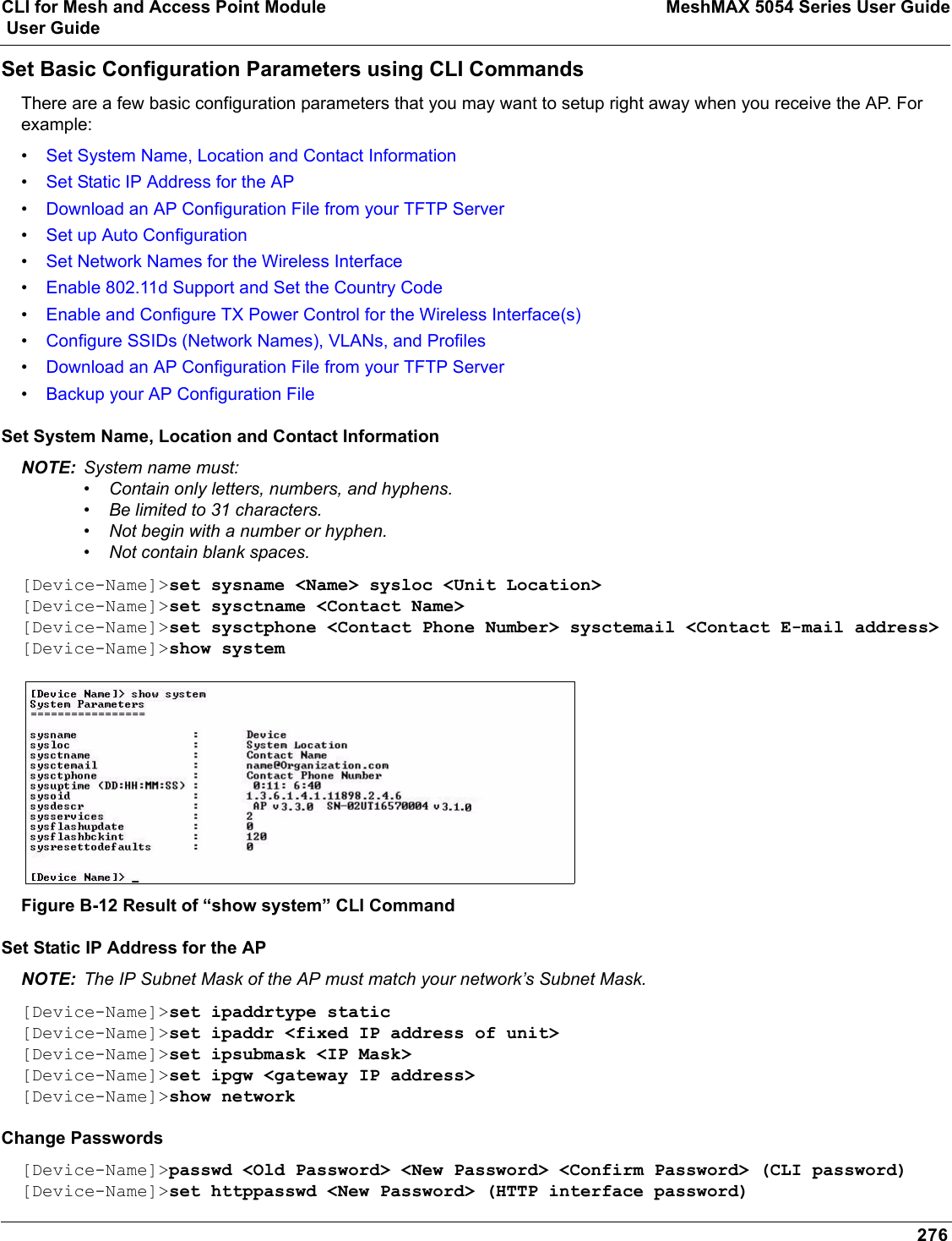 CLI for Mesh and Access Point Module MeshMAX 5054 Series User Guide User Guide276Set Basic Configuration Parameters using CLI CommandsThere are a few basic configuration parameters that you may want to setup right away when you receive the AP. For example:•Set System Name, Location and Contact Information•Set Static IP Address for the AP•Download an AP Configuration File from your TFTP Server•Set up Auto Configuration•Set Network Names for the Wireless Interface•Enable 802.11d Support and Set the Country Code•Enable and Configure TX Power Control for the Wireless Interface(s)•Configure SSIDs (Network Names), VLANs, and Profiles•Download an AP Configuration File from your TFTP Server•Backup your AP Configuration FileSet System Name, Location and Contact InformationNOTE: System name must:•Contain only letters, numbers, and hyphens.•Be limited to 31 characters.•Not begin with a number or hyphen.•Not contain blank spaces. [Device-Name]&gt;set sysname &lt;Name&gt; sysloc &lt;Unit Location&gt;[Device-Name]&gt;set sysctname &lt;Contact Name&gt;[Device-Name]&gt;set sysctphone &lt;Contact Phone Number&gt; sysctemail &lt;Contact E-mail address&gt;[Device-Name]&gt;show systemFigure B-12 Result of “show system” CLI CommandSet Static IP Address for the APNOTE: The IP Subnet Mask of the AP must match your network’s Subnet Mask.[Device-Name]&gt;set ipaddrtype static [Device-Name]&gt;set ipaddr &lt;fixed IP address of unit&gt;[Device-Name]&gt;set ipsubmask &lt;IP Mask&gt;[Device-Name]&gt;set ipgw &lt;gateway IP address&gt;[Device-Name]&gt;show networkChange Passwords[Device-Name]&gt;passwd &lt;Old Password&gt; &lt;New Password&gt; &lt;Confirm Password&gt; (CLI password)[Device-Name]&gt;set httppasswd &lt;New Password&gt; (HTTP interface password)