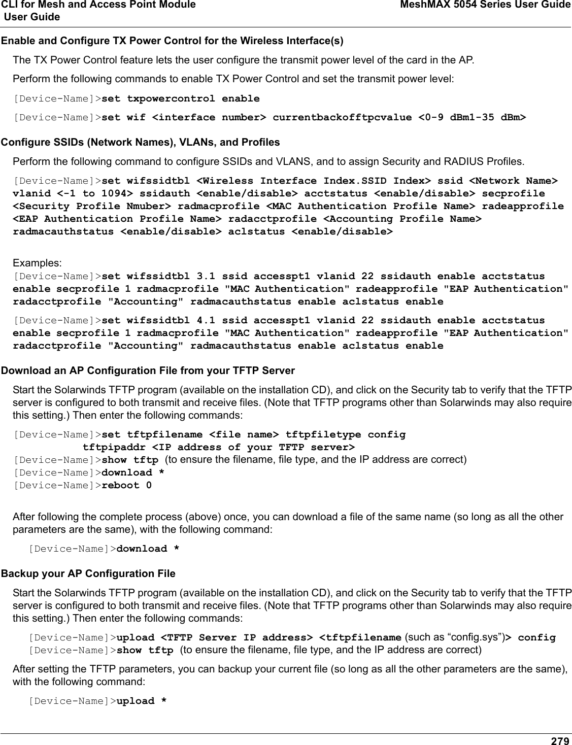 CLI for Mesh and Access Point Module MeshMAX 5054 Series User Guide User Guide279Enable and Configure TX Power Control for the Wireless Interface(s)The TX Power Control feature lets the user configure the transmit power level of the card in the AP.Perform the following commands to enable TX Power Control and set the transmit power level:[Device-Name]&gt;set txpowercontrol enable[Device-Name]&gt;set wif &lt;interface number&gt; currentbackofftpcvalue &lt;0-9 dBm1-35 dBm&gt;Configure SSIDs (Network Names), VLANs, and ProfilesPerform the following command to configure SSIDs and VLANS, and to assign Security and RADIUS Profiles.[Device-Name]&gt;set wifssidtbl &lt;Wireless Interface Index.SSID Index&gt; ssid &lt;Network Name&gt; vlanid &lt;-1 to 1094&gt; ssidauth &lt;enable/disable&gt; acctstatus &lt;enable/disable&gt; secprofile &lt;Security Profile Nmuber&gt; radmacprofile &lt;MAC Authentication Profile Name&gt; radeapprofile &lt;EAP Authentication Profile Name&gt; radacctprofile &lt;Accounting Profile Name&gt; radmacauthstatus &lt;enable/disable&gt; aclstatus &lt;enable/disable&gt;Examples:[Device-Name]&gt;set wifssidtbl 3.1 ssid accesspt1 vlanid 22 ssidauth enable acctstatus enable secprofile 1 radmacprofile &quot;MAC Authentication&quot; radeapprofile &quot;EAP Authentication&quot; radacctprofile &quot;Accounting&quot; radmacauthstatus enable aclstatus enable[Device-Name]&gt;set wifssidtbl 4.1 ssid accesspt1 vlanid 22 ssidauth enable acctstatus enable secprofile 1 radmacprofile &quot;MAC Authentication&quot; radeapprofile &quot;EAP Authentication&quot; radacctprofile &quot;Accounting&quot; radmacauthstatus enable aclstatus enableDownload an AP Configuration File from your TFTP ServerStart the Solarwinds TFTP program (available on the installation CD), and click on the Security tab to verify that the TFTP server is configured to both transmit and receive files. (Note that TFTP programs other than Solarwinds may also require this setting.) Then enter the following commands:[Device-Name]&gt;set tftpfilename &lt;file name&gt; tftpfiletype config            tftpipaddr &lt;IP address of your TFTP server&gt;[Device-Name]&gt;show tftp (to ensure the filename, file type, and the IP address are correct)[Device-Name]&gt;download *[Device-Name]&gt;reboot 0After following the complete process (above) once, you can download a file of the same name (so long as all the other parameters are the same), with the following command:[Device-Name]&gt;download *Backup your AP Configuration File Start the Solarwinds TFTP program (available on the installation CD), and click on the Security tab to verify that the TFTP server is configured to both transmit and receive files. (Note that TFTP programs other than Solarwinds may also require this setting.) Then enter the following commands:[Device-Name]&gt;upload &lt;TFTP Server IP address&gt; &lt;tftpfilename (such as “config.sys”)&gt; config[Device-Name]&gt;show tftp (to ensure the filename, file type, and the IP address are correct)After setting the TFTP parameters, you can backup your current file (so long as all the other parameters are the same), with the following command:[Device-Name]&gt;upload *