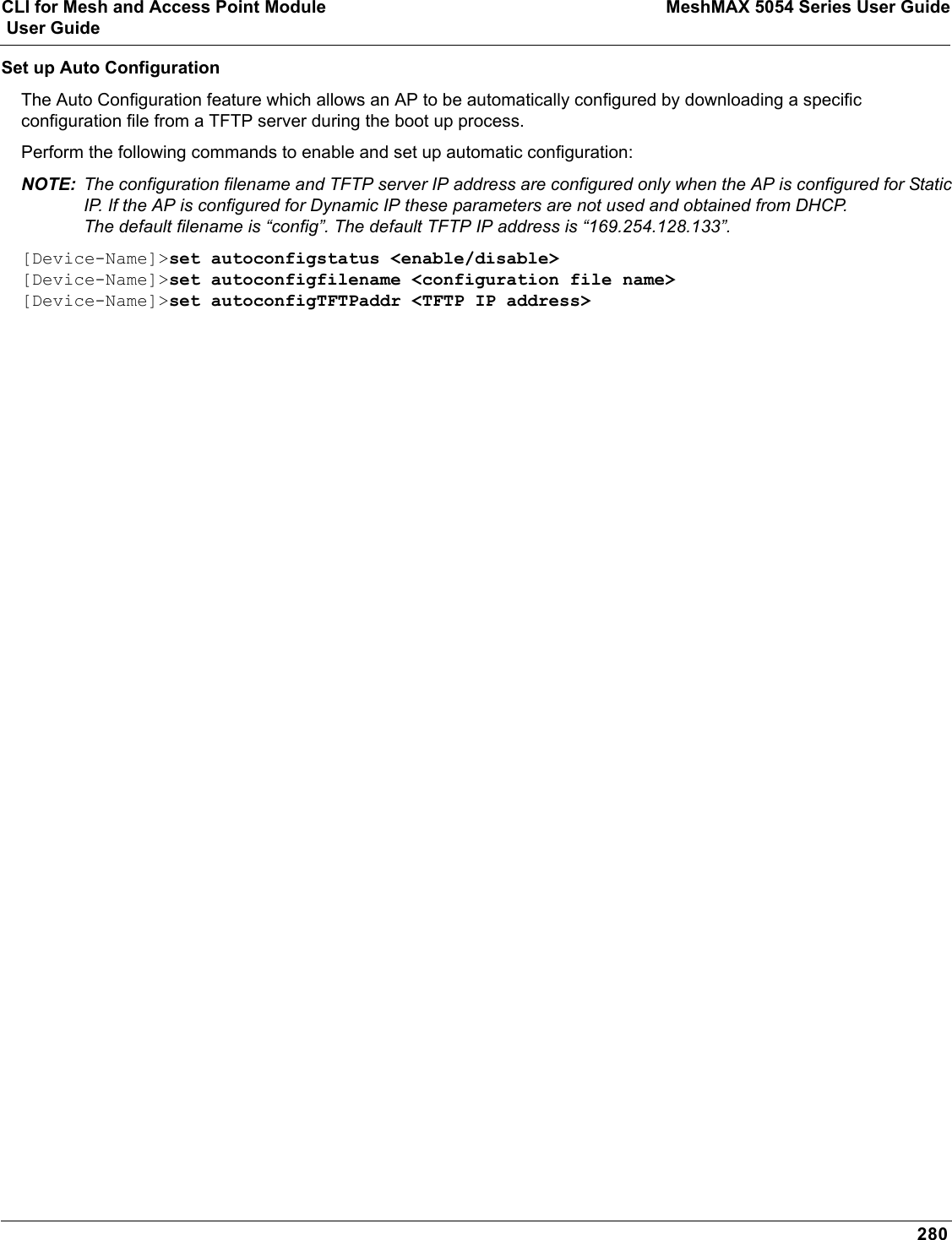 CLI for Mesh and Access Point Module MeshMAX 5054 Series User Guide User Guide280Set up Auto ConfigurationThe Auto Configuration feature which allows an AP to be automatically configured by downloading a specific configuration file from a TFTP server during the boot up process. Perform the following commands to enable and set up automatic configuration:NOTE: The configuration filename and TFTP server IP address are configured only when the AP is configured for Static IP. If the AP is configured for Dynamic IP these parameters are not used and obtained from DHCP. The default filename is “config”. The default TFTP IP address is “169.254.128.133”. [Device-Name]&gt;set autoconfigstatus &lt;enable/disable&gt;[Device-Name]&gt;set autoconfigfilename &lt;configuration file name&gt;[Device-Name]&gt;set autoconfigTFTPaddr &lt;TFTP IP address&gt;