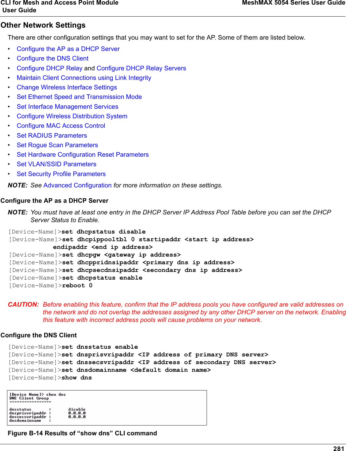 CLI for Mesh and Access Point Module MeshMAX 5054 Series User Guide User Guide281Other Network SettingsThere are other configuration settings that you may want to set for the AP. Some of them are listed below. •Configure the AP as a DHCP Server•Configure the DNS Client•Configure DHCP Relay and Configure DHCP Relay Servers•Maintain Client Connections using Link Integrity•Change Wireless Interface Settings•Set Ethernet Speed and Transmission Mode•Set Interface Management Services•Configure Wireless Distribution System•Configure MAC Access Control•Set RADIUS Parameters•Set Rogue Scan Parameters•Set Hardware Configuration Reset Parameters•Set VLAN/SSID Parameters•Set Security Profile ParametersNOTE: See Advanced Configuration for more information on these settings.Configure the AP as a DHCP ServerNOTE: You must have at least one entry in the DHCP Server IP Address Pool Table before you can set the DHCP Server Status to Enable.[Device-Name]&gt;set dhcpstatus disable [Device-Name]&gt;set dhcpippooltbl 0 startipaddr &lt;start ip address&gt;     endipaddr &lt;end ip address&gt; [Device-Name]&gt;set dhcpgw &lt;gateway ip address&gt;[Device-Name]&gt;set dhcppridnsipaddr &lt;primary dns ip address&gt;[Device-Name]&gt;set dhcpsecdnsipaddr &lt;secondary dns ip address&gt; [Device-Name]&gt;set dhcpstatus enable[Device-Name]&gt;reboot 0CAUTION: Before enabling this feature, confirm that the IP address pools you have configured are valid addresses on the network and do not overlap the addresses assigned by any other DHCP server on the network. Enabling this feature with incorrect address pools will cause problems on your network.Configure the DNS Client[Device-Name]&gt;set dnsstatus enable [Device-Name]&gt;set dnsprisvripaddr &lt;IP address of primary DNS server&gt; [Device-Name]&gt;set dnssecsvripaddr &lt;IP address of secondary DNS server&gt; [Device-Name]&gt;set dnsdomainname &lt;default domain name&gt;[Device-Name]&gt;show dnsFigure B-14 Results of “show dns” CLI command