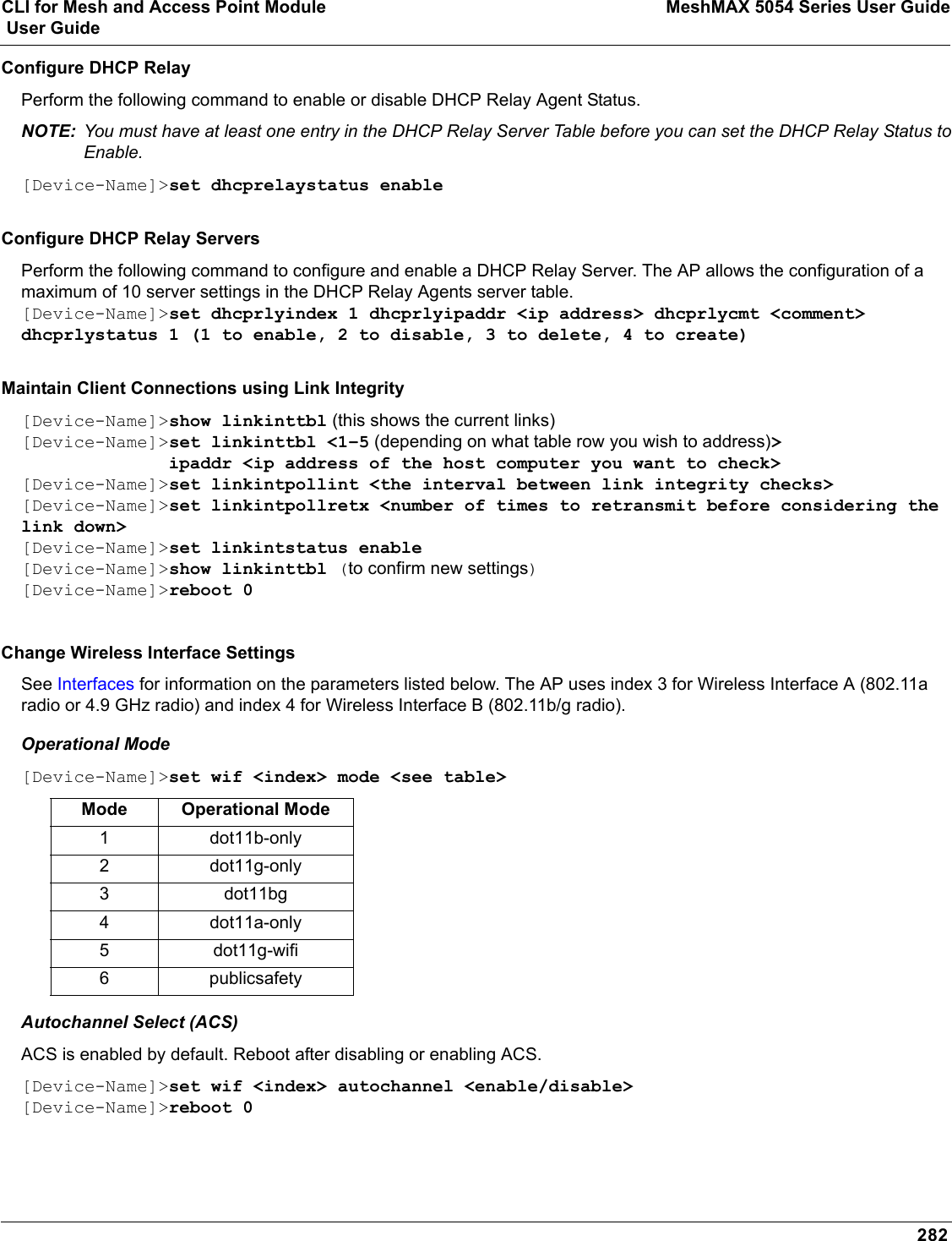 CLI for Mesh and Access Point Module MeshMAX 5054 Series User Guide User Guide282Configure DHCP RelayPerform the following command to enable or disable DHCP Relay Agent Status.NOTE: You must have at least one entry in the DHCP Relay Server Table before you can set the DHCP Relay Status to Enable.[Device-Name]&gt;set dhcprelaystatus enableConfigure DHCP Relay ServersPerform the following command to configure and enable a DHCP Relay Server. The AP allows the configuration of a maximum of 10 server settings in the DHCP Relay Agents server table.[Device-Name]&gt;set dhcprlyindex 1 dhcprlyipaddr &lt;ip address&gt; dhcprlycmt &lt;comment&gt; dhcprlystatus 1 (1 to enable, 2 to disable, 3 to delete, 4 to create)Maintain Client Connections using Link Integrity[Device-Name]&gt;show linkinttbl (this shows the current links)[Device-Name]&gt;set linkinttbl &lt;1–5 (depending on what table row you wish to address)&gt;              ipaddr &lt;ip address of the host computer you want to check&gt;[Device-Name]&gt;set linkintpollint &lt;the interval between link integrity checks&gt;[Device-Name]&gt;set linkintpollretx &lt;number of times to retransmit before considering the link down&gt;[Device-Name]&gt;set linkintstatus enable[Device-Name]&gt;show linkinttbl (to confirm new settings)[Device-Name]&gt;reboot 0Change Wireless Interface Settings See Interfaces for information on the parameters listed below. The AP uses index 3 for Wireless Interface A (802.11a radio or 4.9 GHz radio) and index 4 for Wireless Interface B (802.11b/g radio).Operational Mode[Device-Name]&gt;set wif &lt;index&gt; mode &lt;see table&gt;Autochannel Select (ACS)ACS is enabled by default. Reboot after disabling or enabling ACS.[Device-Name]&gt;set wif &lt;index&gt; autochannel &lt;enable/disable&gt;[Device-Name]&gt;reboot 0Mode Operational Mode1 dot11b-only2 dot11g-only3 dot11bg4 dot11a-only5 dot11g-wifi6 publicsafety