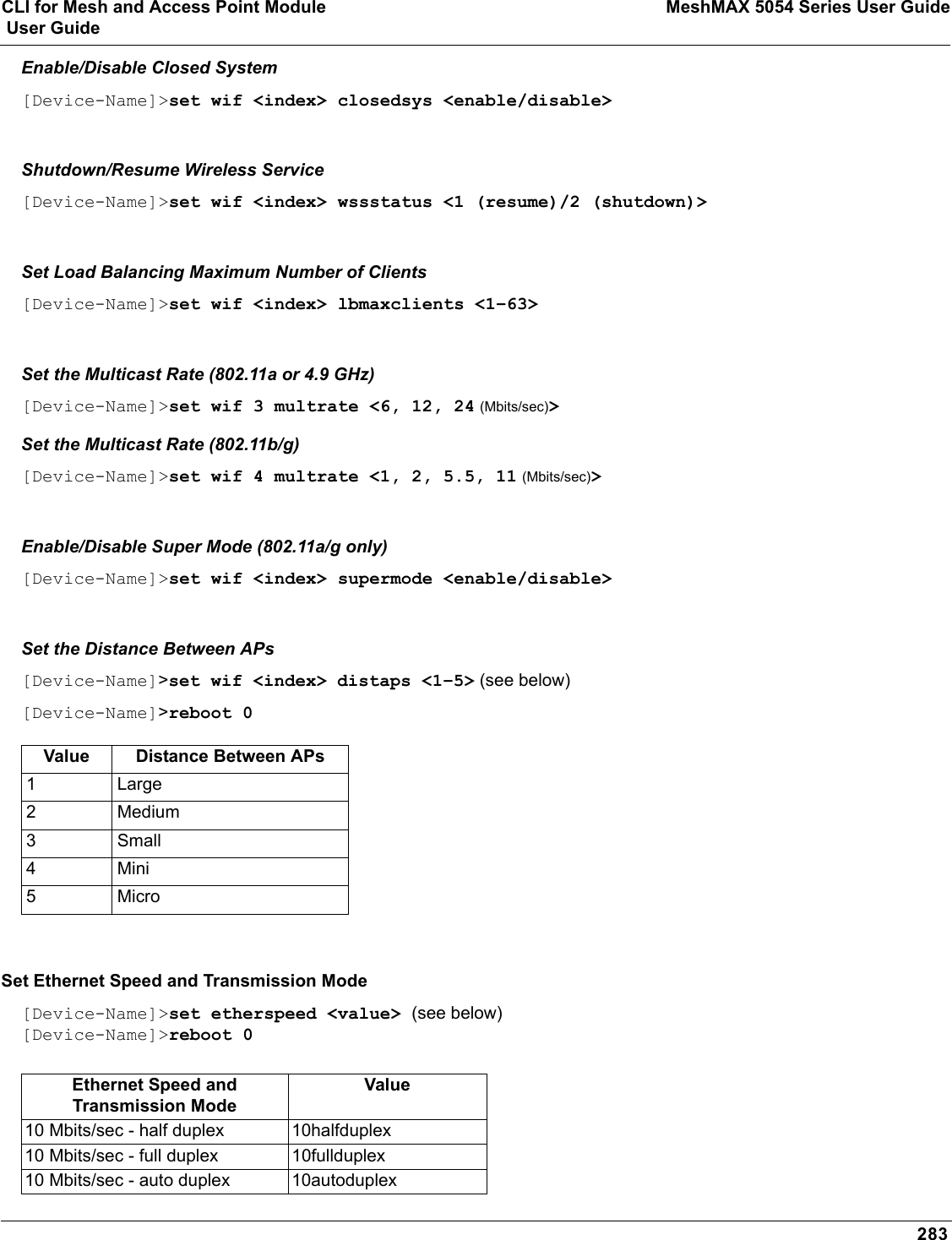 CLI for Mesh and Access Point Module MeshMAX 5054 Series User Guide User Guide283Enable/Disable Closed System[Device-Name]&gt;set wif &lt;index&gt; closedsys &lt;enable/disable&gt;Shutdown/Resume Wireless Service[Device-Name]&gt;set wif &lt;index&gt; wssstatus &lt;1 (resume)/2 (shutdown)&gt;Set Load Balancing Maximum Number of Clients[Device-Name]&gt;set wif &lt;index&gt; lbmaxclients &lt;1–63&gt;Set the Multicast Rate (802.11a or 4.9 GHz)[Device-Name]&gt;set wif 3 multrate &lt;6, 12, 24 (Mbits/sec)&gt;Set the Multicast Rate (802.11b/g)[Device-Name]&gt;set wif 4 multrate &lt;1, 2, 5.5, 11 (Mbits/sec)&gt;Enable/Disable Super Mode (802.11a/g only)[Device-Name]&gt;set wif &lt;index&gt; supermode &lt;enable/disable&gt;Set the Distance Between APs [Device-Name]&gt;set wif &lt;index&gt; distaps &lt;1–5&gt; (see below)[Device-Name]&gt;reboot 0Set Ethernet Speed and Transmission Mode[Device-Name]&gt;set etherspeed &lt;value&gt; (see below)[Device-Name]&gt;reboot 0Value Distance Between APs1 Large2Medium3Small4Mini5MicroEthernet Speed and Transmission ModeValue10 Mbits/sec - half duplex 10halfduplex10 Mbits/sec - full duplex 10fullduplex10 Mbits/sec - auto duplex 10autoduplex