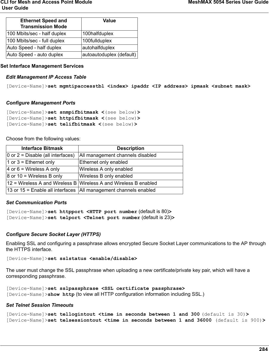 CLI for Mesh and Access Point Module MeshMAX 5054 Series User Guide User Guide284Set Interface Management ServicesEdit Management IP Access Table[Device-Name]&gt;set mgmtipaccesstbl &lt;index&gt; ipaddr &lt;IP address&gt; ipmask &lt;subnet mask&gt;Configure Management Ports[Device-Name]&gt;set snmpifbitmask &lt;(see below)&gt;[Device-Name]&gt;set httpifbitmask &lt;(see below)&gt;[Device-Name]&gt;set telifbitmask &lt;(see below)&gt;Choose from the following values: Set Communication Ports[Device-Name]&gt;set httpport &lt;HTTP port number (default is 80)&gt;[Device-Name]&gt;set telport &lt;Telnet port number (default is 23)&gt;Configure Secure Socket Layer (HTTPS)Enabling SSL and configuring a passphrase allows encrypted Secure Socket Layer communications to the AP through the HTTPS interface. [Device-Name]&gt;set sslstatus &lt;enable/disable&gt;The user must change the SSL passphrase when uploading a new certificate/private key pair, which will have a corresponding passphrase.[Device-Name]&gt;set sslpassphrase &lt;SSL certificate passphrase&gt;[Device-Name]&gt;show http (to view all HTTP configuration information including SSL.)Set Telnet Session Timeouts[Device-Name]&gt;set tellogintout &lt;time in seconds between 1 and 300 (default is 30)&gt;[Device-Name]&gt;set telsessiontout &lt;time in seconds between 1 and 36000 (default is 900)&gt;100 Mbits/sec - half duplex 100halfduplex100 Mbits/sec - full duplex 100fullduplexAuto Speed - half duplex autohalfduplexAuto Speed - auto duplex  autoautoduplex (default)Interface Bitmask Description0 or 2 = Disable (all interfaces) All management channels disabled1 or 3 = Ethernet only Ethernet only enabled4 or 6 = Wireless A only Wireless A only enabled8 or 10 = Wireless B only Wireless B only enabled12 = Wireless A and Wireless B Wireless A and Wireless B enabled13 or 15 = Enable all interfaces All management channels enabledEthernet Speed and Transmission ModeValue