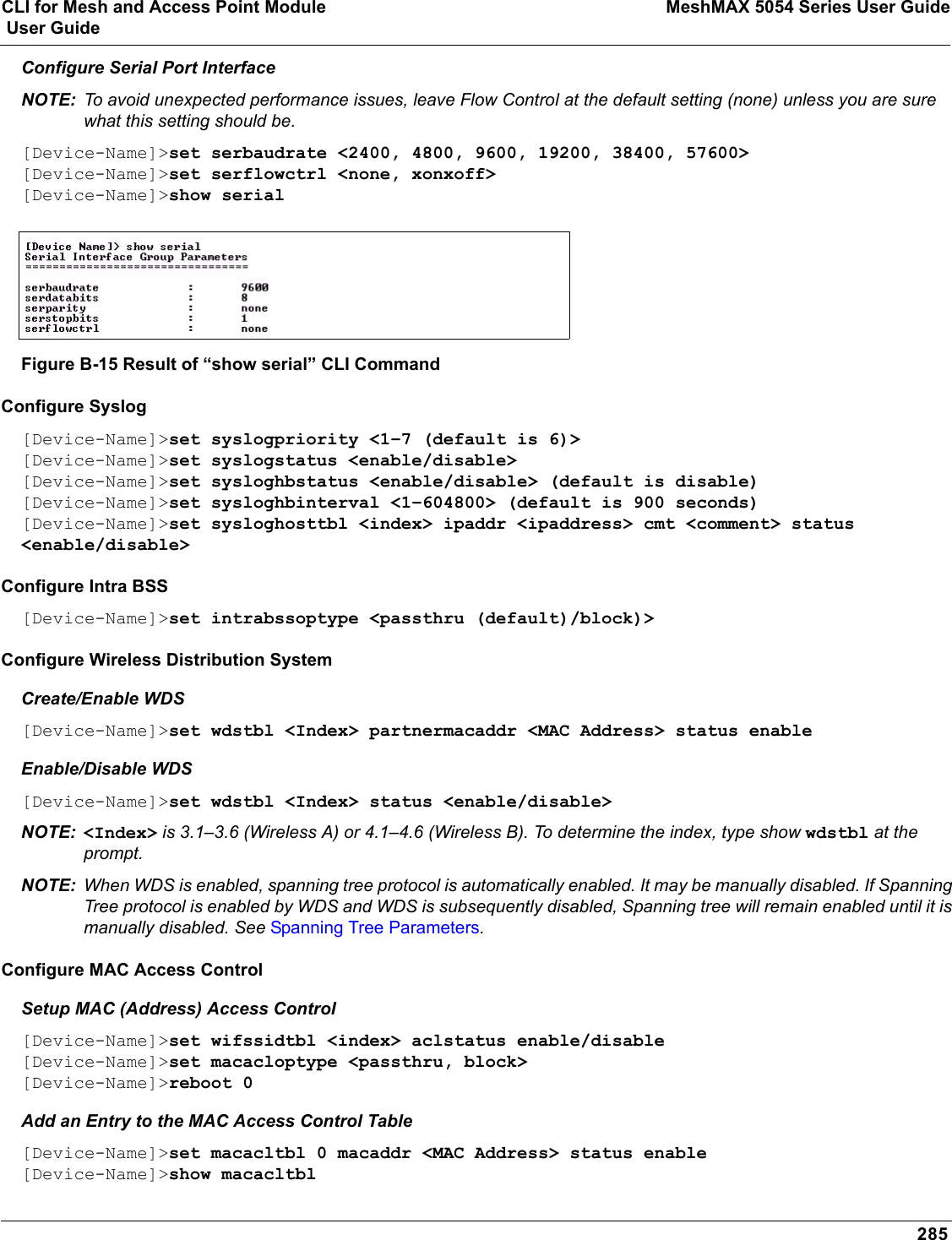 CLI for Mesh and Access Point Module MeshMAX 5054 Series User Guide User Guide285Configure Serial Port InterfaceNOTE: To avoid unexpected performance issues, leave Flow Control at the default setting (none) unless you are sure what this setting should be.[Device-Name]&gt;set serbaudrate &lt;2400, 4800, 9600, 19200, 38400, 57600&gt; [Device-Name]&gt;set serflowctrl &lt;none, xonxoff&gt;[Device-Name]&gt;show serial Figure B-15 Result of “show serial” CLI CommandConfigure Syslog[Device-Name]&gt;set syslogpriority &lt;1–7 (default is 6)&gt; [Device-Name]&gt;set syslogstatus &lt;enable/disable&gt;[Device-Name]&gt;set sysloghbstatus &lt;enable/disable&gt; (default is disable)[Device-Name]&gt;set sysloghbinterval &lt;1–604800&gt; (default is 900 seconds)[Device-Name]&gt;set sysloghosttbl &lt;index&gt; ipaddr &lt;ipaddress&gt; cmt &lt;comment&gt; status &lt;enable/disable&gt;Configure Intra BSS[Device-Name]&gt;set intrabssoptype &lt;passthru (default)/block)&gt; Configure Wireless Distribution SystemCreate/Enable WDS[Device-Name]&gt;set wdstbl &lt;Index&gt; partnermacaddr &lt;MAC Address&gt; status enable Enable/Disable WDS[Device-Name]&gt;set wdstbl &lt;Index&gt; status &lt;enable/disable&gt;NOTE: &lt;Index&gt; is 3.1–3.6 (Wireless A) or 4.1–4.6 (Wireless B). To determine the index, type show wdstbl at the prompt.NOTE: When WDS is enabled, spanning tree protocol is automatically enabled. It may be manually disabled. If Spanning Tree protocol is enabled by WDS and WDS is subsequently disabled, Spanning tree will remain enabled until it is manually disabled. See Spanning Tree Parameters.Configure MAC Access ControlSetup MAC (Address) Access Control[Device-Name]&gt;set wifssidtbl &lt;index&gt; aclstatus enable/disable[Device-Name]&gt;set macacloptype &lt;passthru, block&gt;[Device-Name]&gt;reboot 0Add an Entry to the MAC Access Control Table[Device-Name]&gt;set macacltbl 0 macaddr &lt;MAC Address&gt; status enable[Device-Name]&gt;show macacltbl