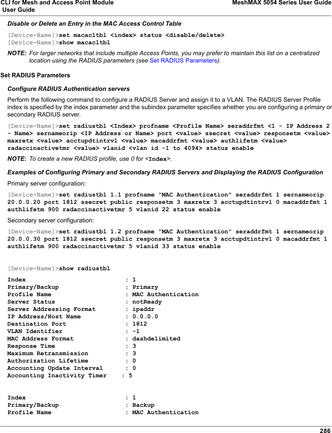 CLI for Mesh and Access Point Module MeshMAX 5054 Series User Guide User Guide286Disable or Delete an Entry in the MAC Access Control Table[Device-Name]&gt;set macacltbl &lt;index&gt; status &lt;disable/delete&gt;[Device-Name]&gt;show macacltblNOTE: For larger networks that include multiple Access Points, you may prefer to maintain this list on a centralized location using the RADIUS parameters (see Set RADIUS Parameters).Set RADIUS ParametersConfigure RADIUS Authentication serversPerform the following command to configure a RADIUS Server and assign it to a VLAN. The RADIUS Server Profile index is specified by the index parameter and the subindex parameter specifies whether you are configuring a primary or secondary RADIUS server.[Device-Name]&gt;set radiustbl &lt;Index&gt; profname &lt;Profile Name&gt; seraddrfmt &lt;1 - IP Address 2 - Name&gt; sernameorip &lt;IP Address or Name&gt; port &lt;value&gt; ssecret &lt;value&gt; responsetm &lt;value&gt; maxretx &lt;value&gt; acctupdtintrvl &lt;value&gt; macaddrfmt &lt;value&gt; authlifetm &lt;value&gt; radaccinactivetmr &lt;value&gt; vlanid &lt;vlan id -1 to 4094&gt; status enableNOTE: To create a new RADIUS profile, use 0 for &lt;Index&gt;.Examples of Configuring Primary and Secondary RADIUS Servers and Displaying the RADIUS ConfigurationPrimary server configuration:[Device-Name]&gt;set radiustbl 1.1 profname &quot;MAC Authentication&quot; seraddrfmt 1 sernameorip 20.0.0.20 port 1812 ssecret public responsetm 3 maxretx 3 acctupdtintrvl 0 macaddrfmt 1 authlifetm 900 radaccinactivetmr 5 vlanid 22 status enableSecondary server configuration:[Device-Name]&gt;set radiustbl 1.2 profname &quot;MAC Authentication&quot; seraddrfmt 1 sernameorip 20.0.0.30 port 1812 ssecret public responsetm 3 maxretx 3 acctupdtintrvl 0 macaddrfmt 1 authlifetm 900 radaccinactivetmr 5 vlanid 33 status enable[Device-Name]&gt;show radiustblIndex                           : 1Primary/Backup                  : PrimaryProfile Name                    : MAC AuthenticationServer Status                   : notReadyServer Addressing Format        : ipaddrIP Address/Host Name            : 0.0.0.0Destination Port                : 1812VLAN Identifier                 : -1MAC Address Format              : dashdelimitedResponse Time                   : 3Maximum Retransmission          : 3Authorization Lifetime          : 0Accounting Update Interval      : 0Accounting Inactivity Timer    : 5Index                           : 1Primary/Backup                  : BackupProfile Name                    : MAC Authentication