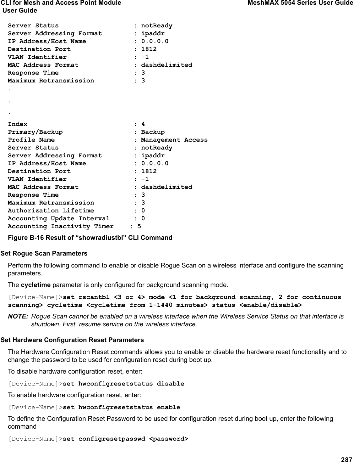 CLI for Mesh and Access Point Module MeshMAX 5054 Series User Guide User Guide287Server Status                   : notReadyServer Addressing Format        : ipaddrIP Address/Host Name            : 0.0.0.0Destination Port                : 1812VLAN Identifier                 : -1MAC Address Format              : dashdelimitedResponse Time                   : 3Maximum Retransmission          : 3...Index                           : 4Primary/Backup                  : BackupProfile Name                    : Management AccessServer Status                   : notReadyServer Addressing Format        : ipaddrIP Address/Host Name            : 0.0.0.0Destination Port                : 1812VLAN Identifier                 : -1MAC Address Format              : dashdelimitedResponse Time                   : 3Maximum Retransmission          : 3Authorization Lifetime          : 0Accounting Update Interval      : 0Accounting Inactivity Timer    : 5Figure B-16 Result of “showradiustbl” CLI CommandSet Rogue Scan ParametersPerform the following command to enable or disable Rogue Scan on a wireless interface and configure the scanning parameters.The cycletime parameter is only configured for background scanning mode.[Device-Name]&gt;set rscantbl &lt;3 or 4&gt; mode &lt;1 for background scanning, 2 for continuous scanning&gt; cycletime &lt;cycletime from 1–1440 minutes&gt; status &lt;enable/disable&gt;NOTE: Rogue Scan cannot be enabled on a wireless interface when the Wireless Service Status on that interface is shutdown. First, resume service on the wireless interface.Set Hardware Configuration Reset ParametersThe Hardware Configuration Reset commands allows you to enable or disable the hardware reset functionality and to change the password to be used for configuration reset during boot up.To disable hardware configuration reset, enter: [Device-Name]&gt;set hwconfigresetstatus disableTo enable hardware configuration reset, enter: [Device-Name]&gt;set hwconfigresetstatus enableTo define the Configuration Reset Password to be used for configuration reset during boot up, enter the following command[Device-Name]&gt;set configresetpasswd &lt;password&gt;