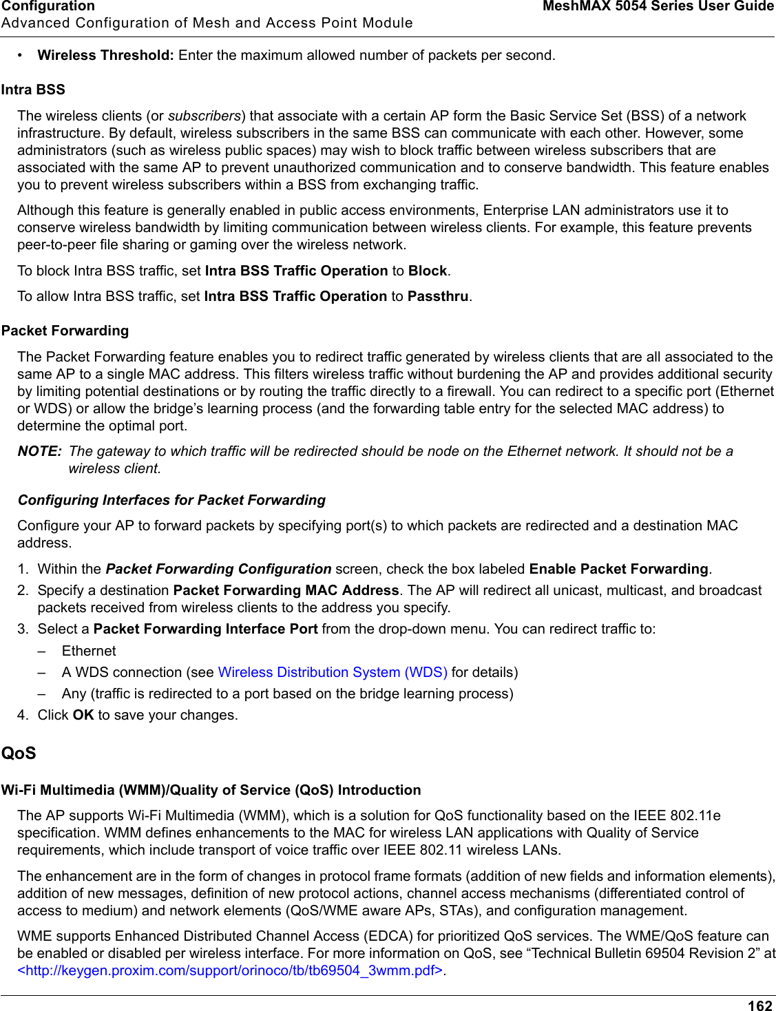 Configuration MeshMAX 5054 Series User GuideAdvanced Configuration of Mesh and Access Point Module162•Wireless Threshold: Enter the maximum allowed number of packets per second.Intra BSSThe wireless clients (or subscribers) that associate with a certain AP form the Basic Service Set (BSS) of a network infrastructure. By default, wireless subscribers in the same BSS can communicate with each other. However, some administrators (such as wireless public spaces) may wish to block traffic between wireless subscribers that are associated with the same AP to prevent unauthorized communication and to conserve bandwidth. This feature enables you to prevent wireless subscribers within a BSS from exchanging traffic.Although this feature is generally enabled in public access environments, Enterprise LAN administrators use it to conserve wireless bandwidth by limiting communication between wireless clients. For example, this feature prevents peer-to-peer file sharing or gaming over the wireless network.To block Intra BSS traffic, set Intra BSS Traffic Operation to Block.To allow Intra BSS traffic, set Intra BSS Traffic Operation to Passthru.Packet ForwardingThe Packet Forwarding feature enables you to redirect traffic generated by wireless clients that are all associated to the same AP to a single MAC address. This filters wireless traffic without burdening the AP and provides additional security by limiting potential destinations or by routing the traffic directly to a firewall. You can redirect to a specific port (Ethernet or WDS) or allow the bridge’s learning process (and the forwarding table entry for the selected MAC address) to determine the optimal port. NOTE: The gateway to which traffic will be redirected should be node on the Ethernet network. It should not be a wireless client.Configuring Interfaces for Packet Forwarding Configure your AP to forward packets by specifying port(s) to which packets are redirected and a destination MAC address. 1. Within the Packet Forwarding Configuration screen, check the box labeled Enable Packet Forwarding.2. Specify a destination Packet Forwarding MAC Address. The AP will redirect all unicast, multicast, and broadcast packets received from wireless clients to the address you specify.3. Select a Packet Forwarding Interface Port from the drop-down menu. You can redirect traffic to:– Ethernet – A WDS connection (see Wireless Distribution System (WDS) for details)– Any (traffic is redirected to a port based on the bridge learning process)4. Click OK to save your changes.QoSWi-Fi Multimedia (WMM)/Quality of Service (QoS) IntroductionThe AP supports Wi-Fi Multimedia (WMM), which is a solution for QoS functionality based on the IEEE 802.11e specification. WMM defines enhancements to the MAC for wireless LAN applications with Quality of Service requirements, which include transport of voice traffic over IEEE 802.11 wireless LANs.The enhancement are in the form of changes in protocol frame formats (addition of new fields and information elements), addition of new messages, definition of new protocol actions, channel access mechanisms (differentiated control of access to medium) and network elements (QoS/WME aware APs, STAs), and configuration management.WME supports Enhanced Distributed Channel Access (EDCA) for prioritized QoS services. The WME/QoS feature can be enabled or disabled per wireless interface. For more information on QoS, see “Technical Bulletin 69504 Revision 2” at &lt;http://keygen.proxim.com/support/orinoco/tb/tb69504_3wmm.pdf&gt;.