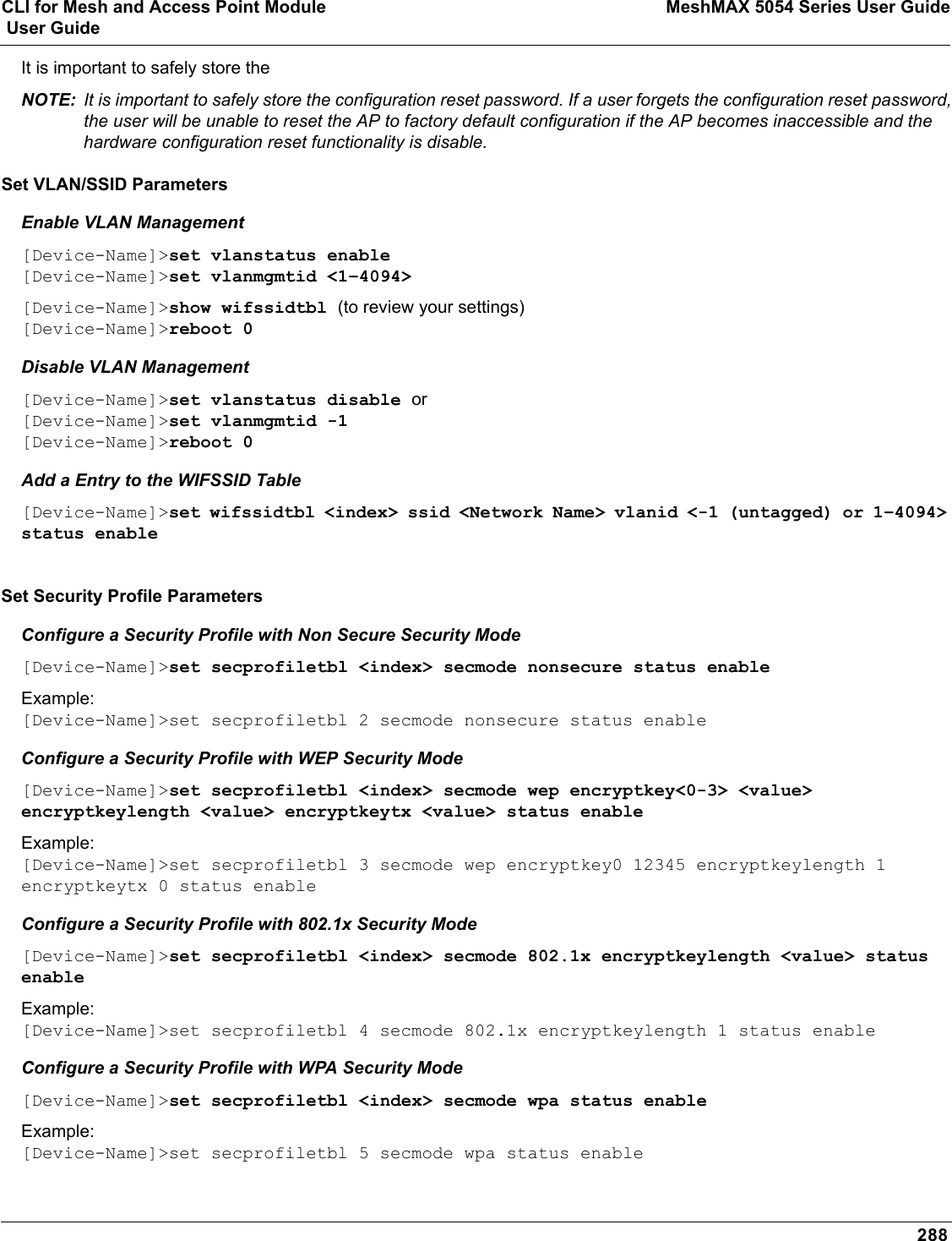 CLI for Mesh and Access Point Module MeshMAX 5054 Series User Guide User Guide288It is important to safely store the NOTE: It is important to safely store the configuration reset password. If a user forgets the configuration reset password, the user will be unable to reset the AP to factory default configuration if the AP becomes inaccessible and the hardware configuration reset functionality is disable.Set VLAN/SSID ParametersEnable VLAN Management[Device-Name]&gt;set vlanstatus enable[Device-Name]&gt;set vlanmgmtid &lt;1–4094&gt;[Device-Name]&gt;show wifssidtbl (to review your settings)[Device-Name]&gt;reboot 0Disable VLAN Management[Device-Name]&gt;set vlanstatus disable or[Device-Name]&gt;set vlanmgmtid -1[Device-Name]&gt;reboot 0Add a Entry to the WIFSSID Table[Device-Name]&gt;set wifssidtbl &lt;index&gt; ssid &lt;Network Name&gt; vlanid &lt;-1 (untagged) or 1–4094&gt; status enableSet Security Profile ParametersConfigure a Security Profile with Non Secure Security Mode[Device-Name]&gt;set secprofiletbl &lt;index&gt; secmode nonsecure status enableExample:[Device-Name]&gt;set secprofiletbl 2 secmode nonsecure status enableConfigure a Security Profile with WEP Security Mode[Device-Name]&gt;set secprofiletbl &lt;index&gt; secmode wep encryptkey&lt;0-3&gt; &lt;value&gt; encryptkeylength &lt;value&gt; encryptkeytx &lt;value&gt; status enableExample:[Device-Name]&gt;set secprofiletbl 3 secmode wep encryptkey0 12345 encryptkeylength 1 encryptkeytx 0 status enableConfigure a Security Profile with 802.1x Security Mode[Device-Name]&gt;set secprofiletbl &lt;index&gt; secmode 802.1x encryptkeylength &lt;value&gt; status enableExample:[Device-Name]&gt;set secprofiletbl 4 secmode 802.1x encryptkeylength 1 status enableConfigure a Security Profile with WPA Security Mode[Device-Name]&gt;set secprofiletbl &lt;index&gt; secmode wpa status enableExample:[Device-Name]&gt;set secprofiletbl 5 secmode wpa status enable