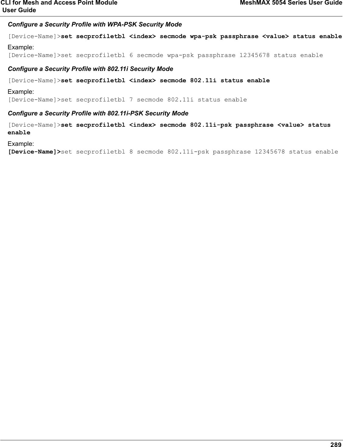 CLI for Mesh and Access Point Module MeshMAX 5054 Series User Guide User Guide289Configure a Security Profile with WPA-PSK Security Mode[Device-Name]&gt;set secprofiletbl &lt;index&gt; secmode wpa-psk passphrase &lt;value&gt; status enableExample:[Device-Name]&gt;set secprofiletbl 6 secmode wpa-psk passphrase 12345678 status enableConfigure a Security Profile with 802.11i Security Mode[Device-Name]&gt;set secprofiletbl &lt;index&gt; secmode 802.11i status enableExample:[Device-Name]&gt;set secprofiletbl 7 secmode 802.11i status enableConfigure a Security Profile with 802.11i-PSK Security Mode[Device-Name]&gt;set secprofiletbl &lt;index&gt; secmode 802.11i-psk passphrase &lt;value&gt; status enableExample:[Device-Name]&gt;set secprofiletbl 8 secmode 802.11i-psk passphrase 12345678 status enable