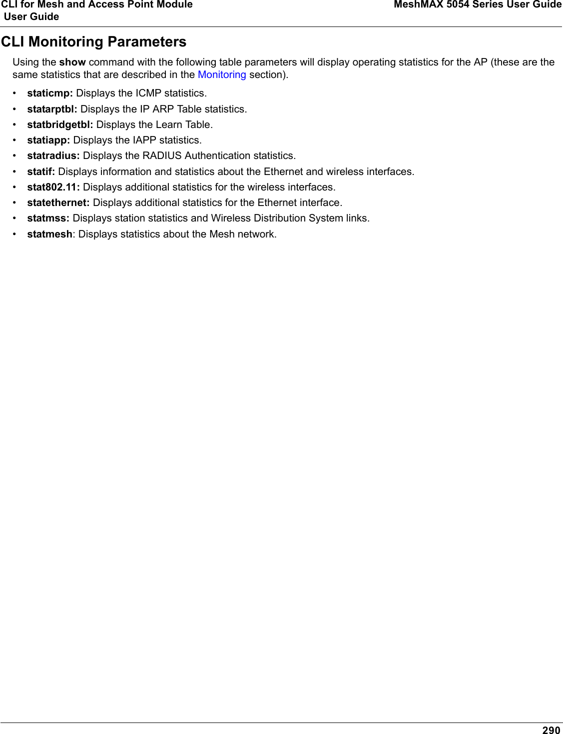 CLI for Mesh and Access Point Module MeshMAX 5054 Series User Guide User Guide290CLI Monitoring ParametersUsing the show command with the following table parameters will display operating statistics for the AP (these are the same statistics that are described in the Monitoring section).•staticmp: Displays the ICMP statistics.•statarptbl: Displays the IP ARP Table statistics.•statbridgetbl: Displays the Learn Table.•statiapp: Displays the IAPP statistics.•statradius: Displays the RADIUS Authentication statistics.•statif: Displays information and statistics about the Ethernet and wireless interfaces.•stat802.11: Displays additional statistics for the wireless interfaces.•statethernet: Displays additional statistics for the Ethernet interface.•statmss: Displays station statistics and Wireless Distribution System links.•statmesh: Displays statistics about the Mesh network.