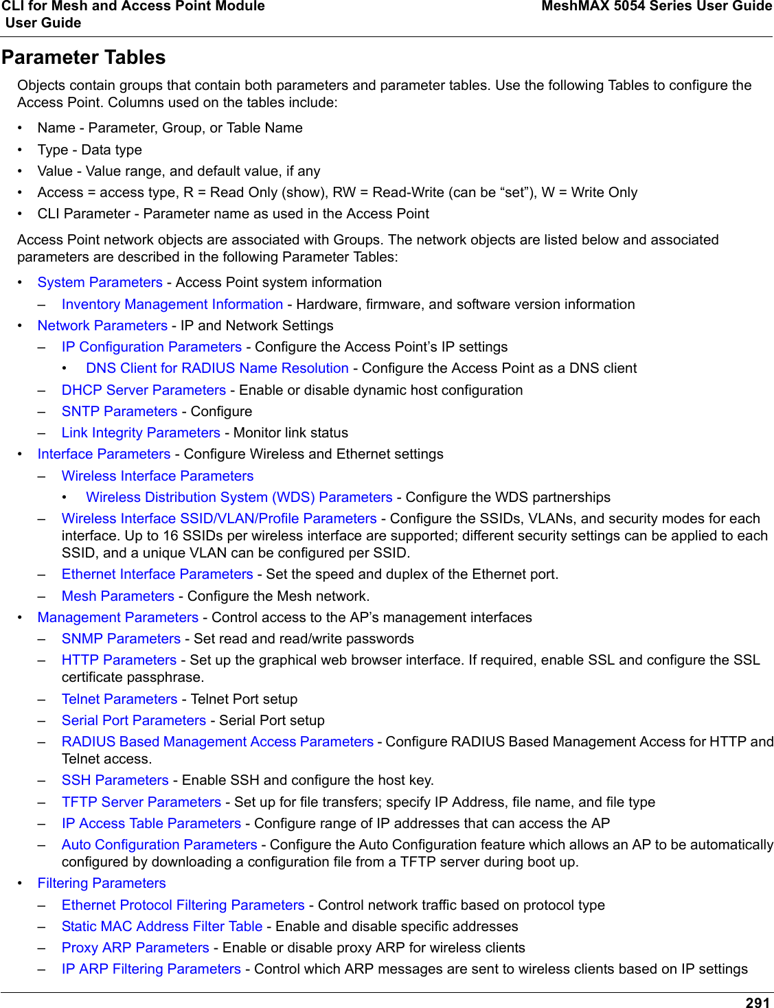 CLI for Mesh and Access Point Module MeshMAX 5054 Series User Guide User Guide291Parameter TablesObjects contain groups that contain both parameters and parameter tables. Use the following Tables to configure the Access Point. Columns used on the tables include:• Name - Parameter, Group, or Table Name• Type - Data type• Value - Value range, and default value, if any• Access = access type, R = Read Only (show), RW = Read-Write (can be “set”), W = Write Only• CLI Parameter - Parameter name as used in the Access PointAccess Point network objects are associated with Groups. The network objects are listed below and associated parameters are described in the following Parameter Tables:•System Parameters - Access Point system information–Inventory Management Information - Hardware, firmware, and software version information•Network Parameters - IP and Network Settings–IP Configuration Parameters - Configure the Access Point’s IP settings•DNS Client for RADIUS Name Resolution - Configure the Access Point as a DNS client–DHCP Server Parameters - Enable or disable dynamic host configuration–SNTP Parameters - Configure –Link Integrity Parameters - Monitor link status•Interface Parameters - Configure Wireless and Ethernet settings–Wireless Interface Parameters•Wireless Distribution System (WDS) Parameters - Configure the WDS partnerships–Wireless Interface SSID/VLAN/Profile Parameters - Configure the SSIDs, VLANs, and security modes for each interface. Up to 16 SSIDs per wireless interface are supported; different security settings can be applied to each SSID, and a unique VLAN can be configured per SSID.–Ethernet Interface Parameters - Set the speed and duplex of the Ethernet port.–Mesh Parameters - Configure the Mesh network.•Management Parameters - Control access to the AP’s management interfaces–SNMP Parameters - Set read and read/write passwords–HTTP Parameters - Set up the graphical web browser interface. If required, enable SSL and configure the SSL certificate passphrase.–Telnet Parameters - Telnet Port setup–Serial Port Parameters - Serial Port setup–RADIUS Based Management Access Parameters - Configure RADIUS Based Management Access for HTTP and Telnet access.–SSH Parameters - Enable SSH and configure the host key.–TFTP Server Parameters - Set up for file transfers; specify IP Address, file name, and file type–IP Access Table Parameters - Configure range of IP addresses that can access the AP–Auto Configuration Parameters - Configure the Auto Configuration feature which allows an AP to be automatically configured by downloading a configuration file from a TFTP server during boot up.•Filtering Parameters–Ethernet Protocol Filtering Parameters - Control network traffic based on protocol type–Static MAC Address Filter Table - Enable and disable specific addresses–Proxy ARP Parameters - Enable or disable proxy ARP for wireless clients–IP ARP Filtering Parameters - Control which ARP messages are sent to wireless clients based on IP settings