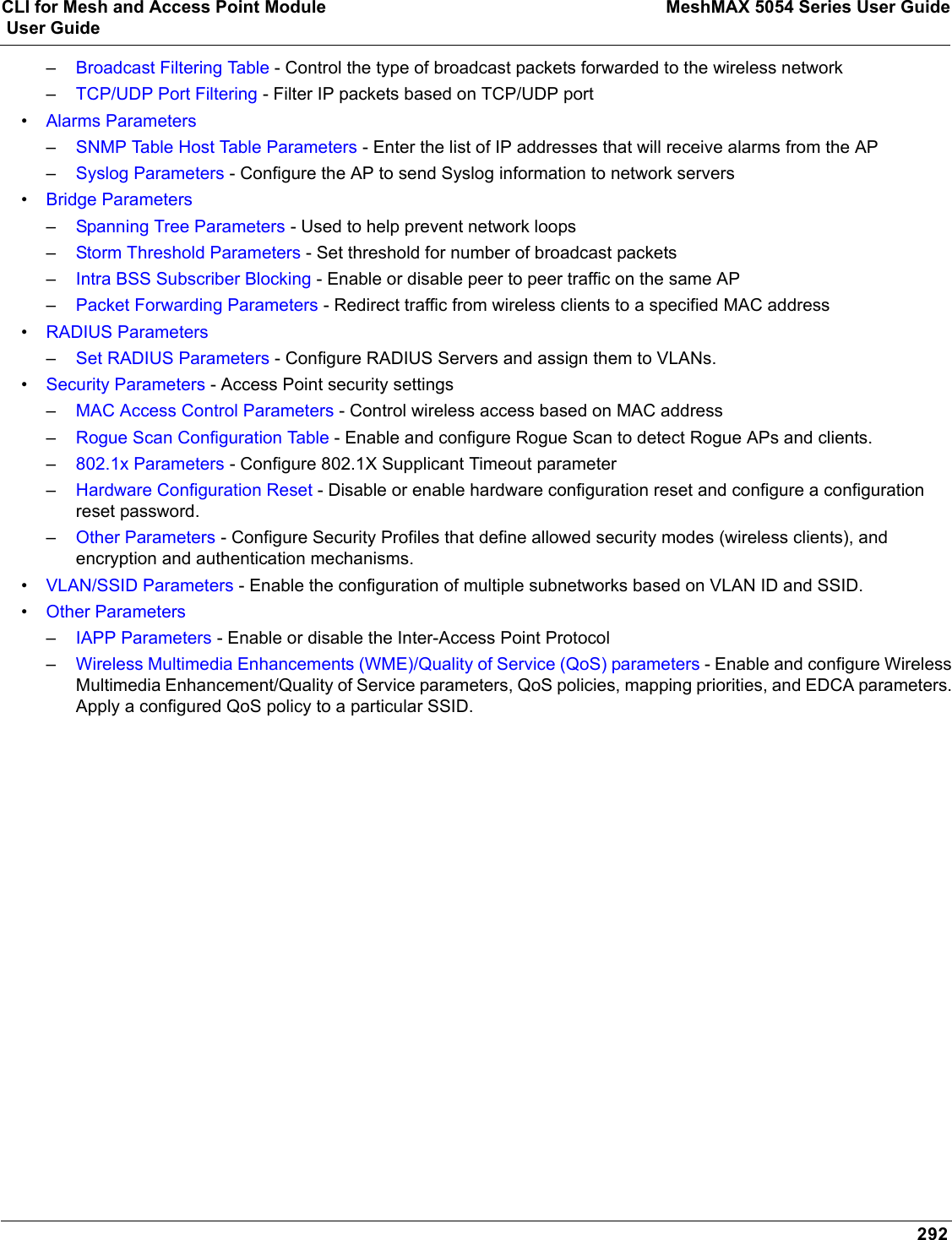 CLI for Mesh and Access Point Module MeshMAX 5054 Series User Guide User Guide292–Broadcast Filtering Table - Control the type of broadcast packets forwarded to the wireless network–TCP/UDP Port Filtering - Filter IP packets based on TCP/UDP port•Alarms Parameters–SNMP Table Host Table Parameters - Enter the list of IP addresses that will receive alarms from the AP –Syslog Parameters - Configure the AP to send Syslog information to network servers•Bridge Parameters–Spanning Tree Parameters - Used to help prevent network loops–Storm Threshold Parameters - Set threshold for number of broadcast packets–Intra BSS Subscriber Blocking - Enable or disable peer to peer traffic on the same AP–Packet Forwarding Parameters - Redirect traffic from wireless clients to a specified MAC address•RADIUS Parameters–Set RADIUS Parameters - Configure RADIUS Servers and assign them to VLANs.•Security Parameters - Access Point security settings–MAC Access Control Parameters - Control wireless access based on MAC address–Rogue Scan Configuration Table - Enable and configure Rogue Scan to detect Rogue APs and clients.–802.1x Parameters - Configure 802.1X Supplicant Timeout parameter–Hardware Configuration Reset - Disable or enable hardware configuration reset and configure a configuration reset password.–Other Parameters - Configure Security Profiles that define allowed security modes (wireless clients), and encryption and authentication mechanisms.•VLAN/SSID Parameters - Enable the configuration of multiple subnetworks based on VLAN ID and SSID.•Other Parameters–IAPP Parameters - Enable or disable the Inter-Access Point Protocol–Wireless Multimedia Enhancements (WME)/Quality of Service (QoS) parameters - Enable and configure Wireless Multimedia Enhancement/Quality of Service parameters, QoS policies, mapping priorities, and EDCA parameters. Apply a configured QoS policy to a particular SSID.