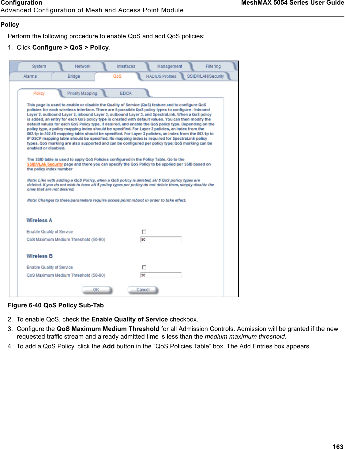 Configuration MeshMAX 5054 Series User GuideAdvanced Configuration of Mesh and Access Point Module163PolicyPerform the following procedure to enable QoS and add QoS policies:1. Click Configure &gt; QoS &gt; Policy.Figure 6-40 QoS Policy Sub-Tab2. To enable QoS, check the Enable Quality of Service checkbox.3. Configure the QoS Maximum Medium Threshold for all Admission Controls. Admission will be granted if the new requested traffic stream and already admitted time is less than the medium maximum threshold.4. To add a QoS Policy, click the Add button in the “QoS Policies Table” box. The Add Entries box appears.