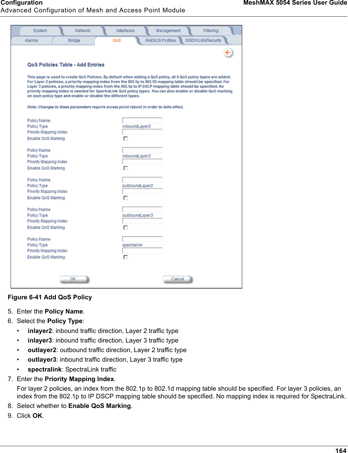 Configuration MeshMAX 5054 Series User GuideAdvanced Configuration of Mesh and Access Point Module164Figure 6-41 Add QoS Policy5. Enter the Policy Name.6. Select the Policy Type:•inlayer2: inbound traffic direction, Layer 2 traffic type•inlayer3: inbound traffic direction, Layer 3 traffic type•outlayer2: outbound traffic direction, Layer 2 traffic type•outlayer3: inbound traffic direction, Layer 3 traffic type•spectralink: SpectraLink traffic7. Enter the Priority Mapping Index.For layer 2 policies, an index from the 802.1p to 802.1d mapping table should be specified. For layer 3 policies, an index from the 802.1p to IP DSCP mapping table should be specified. No mapping index is required for SpectraLink.8. Select whether to Enable QoS Marking.9. Click OK.