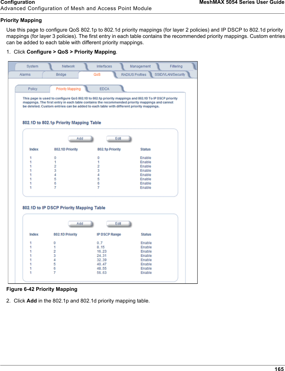 Configuration MeshMAX 5054 Series User GuideAdvanced Configuration of Mesh and Access Point Module165Priority MappingUse this page to configure QoS 802.1p to 802.1d priority mappings (for layer 2 policies) and IP DSCP to 802.1d priority mappings (for layer 3 policies). The first entry in each table contains the recommended priority mappings. Custom entries can be added to each table with different priority mappings.1. Click Configure &gt; QoS &gt; Priority Mapping.Figure 6-42 Priority Mapping2. Click Add in the 802.1p and 802.1d priority mapping table. 