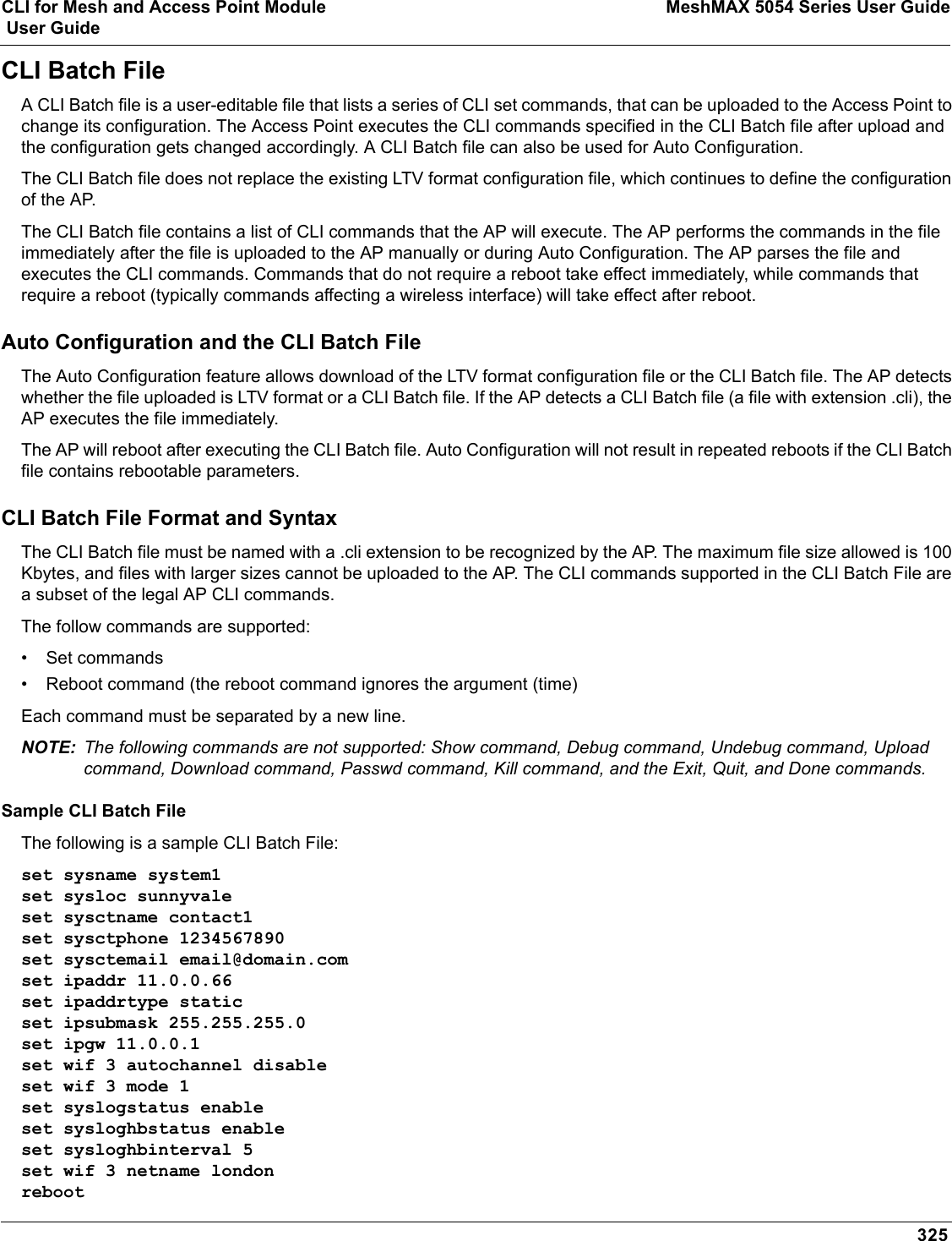 CLI for Mesh and Access Point Module MeshMAX 5054 Series User Guide User Guide325CLI Batch FileA CLI Batch file is a user-editable file that lists a series of CLI set commands, that can be uploaded to the Access Point to change its configuration. The Access Point executes the CLI commands specified in the CLI Batch file after upload and the configuration gets changed accordingly. A CLI Batch file can also be used for Auto Configuration.The CLI Batch file does not replace the existing LTV format configuration file, which continues to define the configuration of the AP.The CLI Batch file contains a list of CLI commands that the AP will execute. The AP performs the commands in the file immediately after the file is uploaded to the AP manually or during Auto Configuration. The AP parses the file and executes the CLI commands. Commands that do not require a reboot take effect immediately, while commands that require a reboot (typically commands affecting a wireless interface) will take effect after reboot.Auto Configuration and the CLI Batch FileThe Auto Configuration feature allows download of the LTV format configuration file or the CLI Batch file. The AP detects whether the file uploaded is LTV format or a CLI Batch file. If the AP detects a CLI Batch file (a file with extension .cli), the AP executes the file immediately.The AP will reboot after executing the CLI Batch file. Auto Configuration will not result in repeated reboots if the CLI Batch file contains rebootable parameters.CLI Batch File Format and SyntaxThe CLI Batch file must be named with a .cli extension to be recognized by the AP. The maximum file size allowed is 100 Kbytes, and files with larger sizes cannot be uploaded to the AP. The CLI commands supported in the CLI Batch File are a subset of the legal AP CLI commands.The follow commands are supported: • Set commands• Reboot command (the reboot command ignores the argument (time)Each command must be separated by a new line. NOTE: The following commands are not supported: Show command, Debug command, Undebug command, Upload command, Download command, Passwd command, Kill command, and the Exit, Quit, and Done commands.Sample CLI Batch FileThe following is a sample CLI Batch File:set sysname system1set sysloc sunnyvaleset sysctname contact1set sysctphone 1234567890set sysctemail email@domain.comset ipaddr 11.0.0.66set ipaddrtype staticset ipsubmask 255.255.255.0set ipgw 11.0.0.1set wif 3 autochannel disableset wif 3 mode 1set syslogstatus enableset sysloghbstatus enableset sysloghbinterval 5set wif 3 netname londonreboot