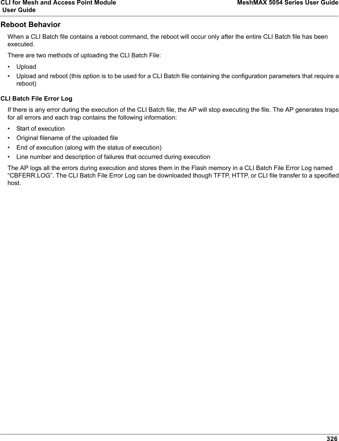 CLI for Mesh and Access Point Module MeshMAX 5054 Series User Guide User Guide326Reboot BehaviorWhen a CLI Batch file contains a reboot command, the reboot will occur only after the entire CLI Batch file has been executed.There are two methods of uploading the CLI Batch File:• Upload• Upload and reboot (this option is to be used for a CLI Batch file containing the configuration parameters that require a reboot)CLI Batch File Error LogIf there is any error during the execution of the CLI Batch file, the AP will stop executing the file. The AP generates traps for all errors and each trap contains the following information:• Start of execution• Original filename of the uploaded file• End of execution (along with the status of execution)• Line number and description of failures that occurred during executionThe AP logs all the errors during execution and stores them in the Flash memory in a CLI Batch File Error Log named “CBFERR.LOG”. The CLI Batch File Error Log can be downloaded though TFTP, HTTP, or CLI file transfer to a specified host. 