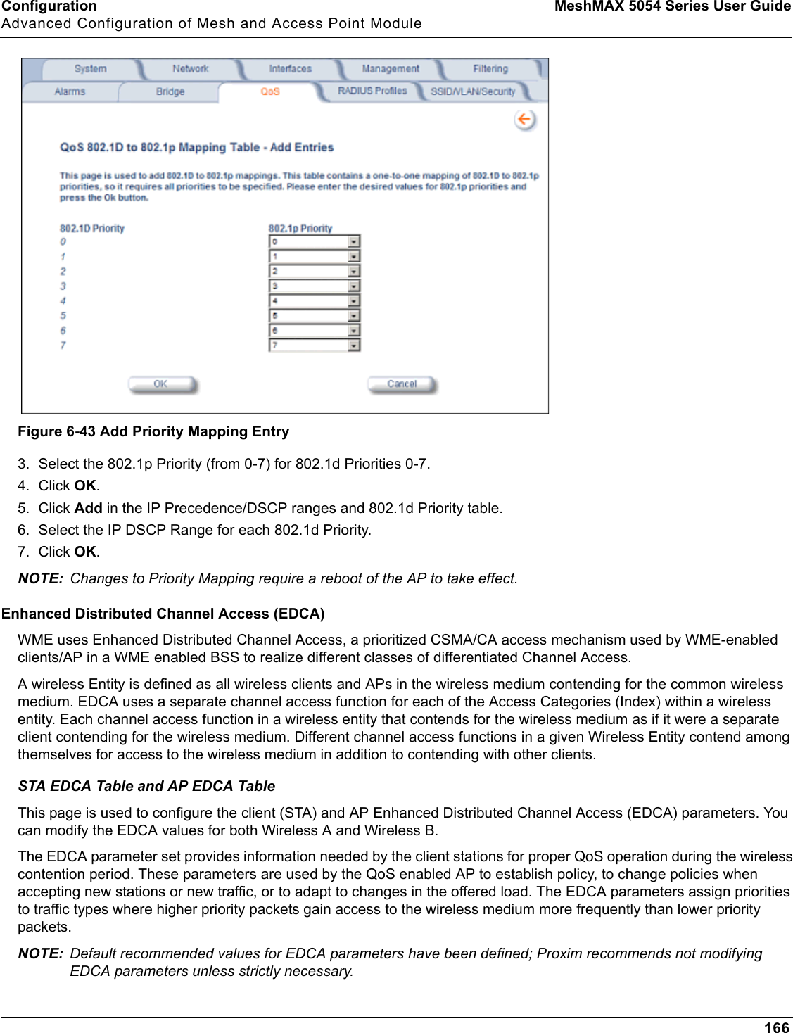 Configuration MeshMAX 5054 Series User GuideAdvanced Configuration of Mesh and Access Point Module166Figure 6-43 Add Priority Mapping Entry3. Select the 802.1p Priority (from 0-7) for 802.1d Priorities 0-7. 4. Click OK.5. Click Add in the IP Precedence/DSCP ranges and 802.1d Priority table. 6. Select the IP DSCP Range for each 802.1d Priority. 7. Click OK.NOTE: Changes to Priority Mapping require a reboot of the AP to take effect.Enhanced Distributed Channel Access (EDCA)WME uses Enhanced Distributed Channel Access, a prioritized CSMA/CA access mechanism used by WME-enabled clients/AP in a WME enabled BSS to realize different classes of differentiated Channel Access.A wireless Entity is defined as all wireless clients and APs in the wireless medium contending for the common wireless medium. EDCA uses a separate channel access function for each of the Access Categories (Index) within a wireless entity. Each channel access function in a wireless entity that contends for the wireless medium as if it were a separate client contending for the wireless medium. Different channel access functions in a given Wireless Entity contend among themselves for access to the wireless medium in addition to contending with other clients.STA EDCA Table and AP EDCA TableThis page is used to configure the client (STA) and AP Enhanced Distributed Channel Access (EDCA) parameters. You can modify the EDCA values for both Wireless A and Wireless B.The EDCA parameter set provides information needed by the client stations for proper QoS operation during the wireless contention period. These parameters are used by the QoS enabled AP to establish policy, to change policies when accepting new stations or new traffic, or to adapt to changes in the offered load. The EDCA parameters assign priorities to traffic types where higher priority packets gain access to the wireless medium more frequently than lower priority packets.NOTE: Default recommended values for EDCA parameters have been defined; Proxim recommends not modifying EDCA parameters unless strictly necessary.