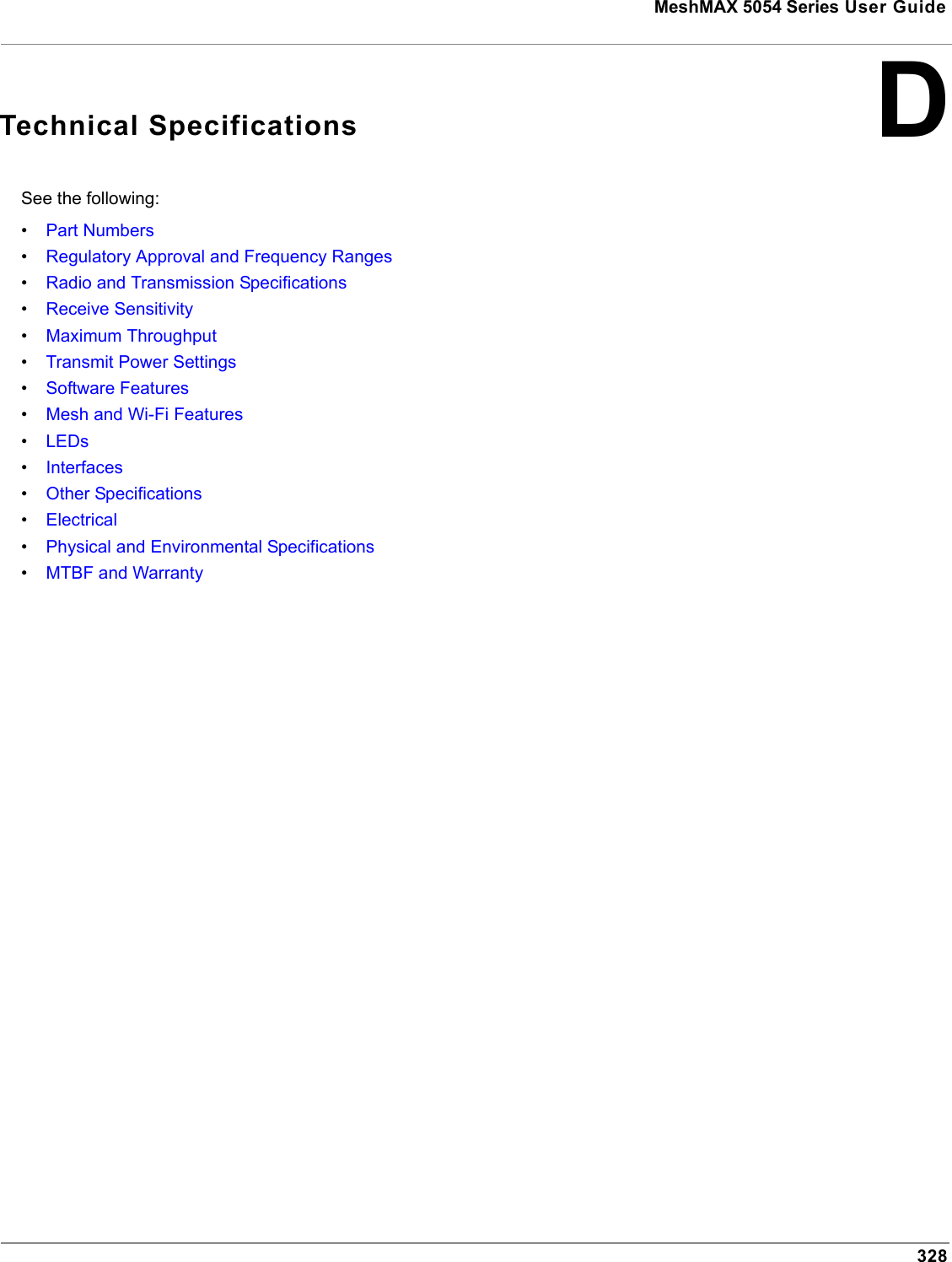 MeshMAX 5054 Series User Guide328DTechnical SpecificationsSee the following:•Part Numbers•Regulatory Approval and Frequency Ranges•Radio and Transmission Specifications•Receive Sensitivity•Maximum Throughput•Transmit Power Settings•Software Features•Mesh and Wi-Fi Features•LEDs•Interfaces•Other Specifications•Electrical•Physical and Environmental Specifications•MTBF and Warranty