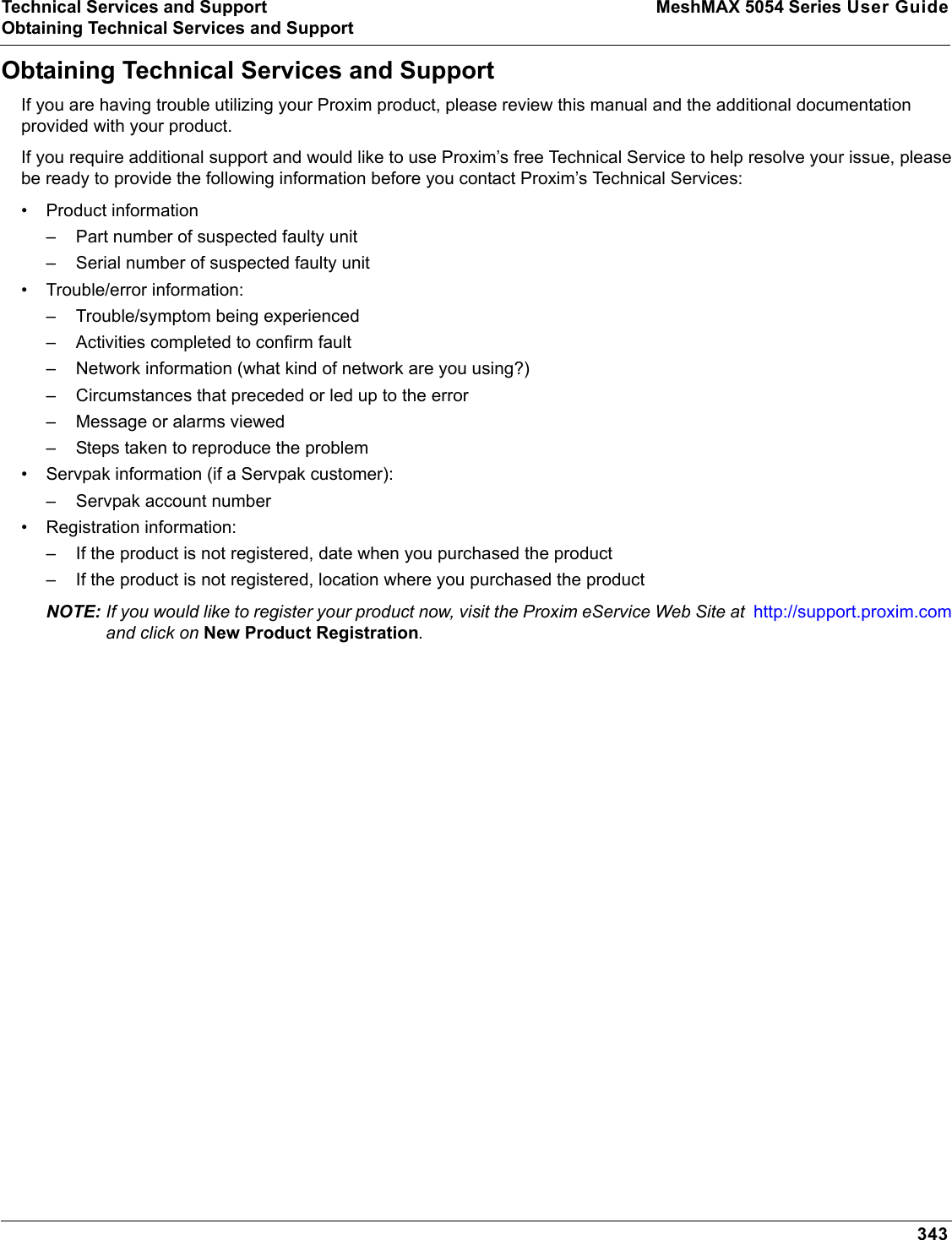 Technical Services and Support MeshMAX 5054 Series User GuideObtaining Technical Services and Support343Obtaining Technical Services and SupportIf you are having trouble utilizing your Proxim product, please review this manual and the additional documentation provided with your product. If you require additional support and would like to use Proxim’s free Technical Service to help resolve your issue, please be ready to provide the following information before you contact Proxim’s Technical Services: • Product information– Part number of suspected faulty unit– Serial number of suspected faulty unit• Trouble/error information:– Trouble/symptom being experienced– Activities completed to confirm fault– Network information (what kind of network are you using?)– Circumstances that preceded or led up to the error– Message or alarms viewed– Steps taken to reproduce the problem• Servpak information (if a Servpak customer):– Servpak account number• Registration information:– If the product is not registered, date when you purchased the product– If the product is not registered, location where you purchased the productNOTE: If you would like to register your product now, visit the Proxim eService Web Site at  http://support.proxim.comand click on New Product Registration.