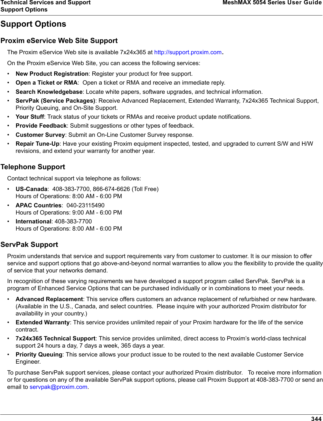 Technical Services and Support MeshMAX 5054 Series User GuideSupport Options344Support OptionsProxim eService Web Site SupportThe Proxim eService Web site is available 7x24x365 at http://support.proxim.com.On the Proxim eService Web Site, you can access the following services:•New Product Registration: Register your product for free support.•Open a Ticket or RMA: Open a ticket or RMA and receive an immediate reply.•Search Knowledgebase: Locate white papers, software upgrades, and technical information.•ServPak (Service Packages): Receive Advanced Replacement, Extended Warranty, 7x24x365 Technical Support, Priority Queuing, and On-Site Support.•Your Stuff: Track status of your tickets or RMAs and receive product update notifications. •Provide Feedback: Submit suggestions or other types of feedback.•Customer Survey: Submit an On-Line Customer Survey response.•Repair Tune-Up: Have your existing Proxim equipment inspected, tested, and upgraded to current S/W and H/W revisions, and extend your warranty for another year.Telephone SupportContact technical support via telephone as follows:  •US-Canada:  408-383-7700, 866-674-6626 (Toll Free)Hours of Operations: 8:00 AM - 6:00 PM•APAC Countries:  040-23115490Hours of Operations: 9:00 AM - 6:00 PM•International: 408-383-7700Hours of Operations: 8:00 AM - 6:00 PMServPak Support Proxim understands that service and support requirements vary from customer to customer. It is our mission to offer service and support options that go above-and-beyond normal warranties to allow you the flexibility to provide the quality of service that your networks demand. In recognition of these varying requirements we have developed a support program called ServPak. ServPak is a program of Enhanced Service Options that can be purchased individually or in combinations to meet your needs. •Advanced Replacement: This service offers customers an advance replacement of refurbished or new hardware. (Available in the U.S., Canada, and select countries.  Please inquire with your authorized Proxim distributor for availability in your country.)•Extended Warranty: This service provides unlimited repair of your Proxim hardware for the life of the service contract.  •7x24x365 Technical Support: This service provides unlimited, direct access to Proxim’s world-class technical support 24 hours a day, 7 days a week, 365 days a year.  •Priority Queuing: This service allows your product issue to be routed to the next available Customer Service Engineer. To purchase ServPak support services, please contact your authorized Proxim distributor.   To receive more information or for questions on any of the available ServPak support options, please call Proxim Support at 408-383-7700 or send an email to servpak@proxim.com.