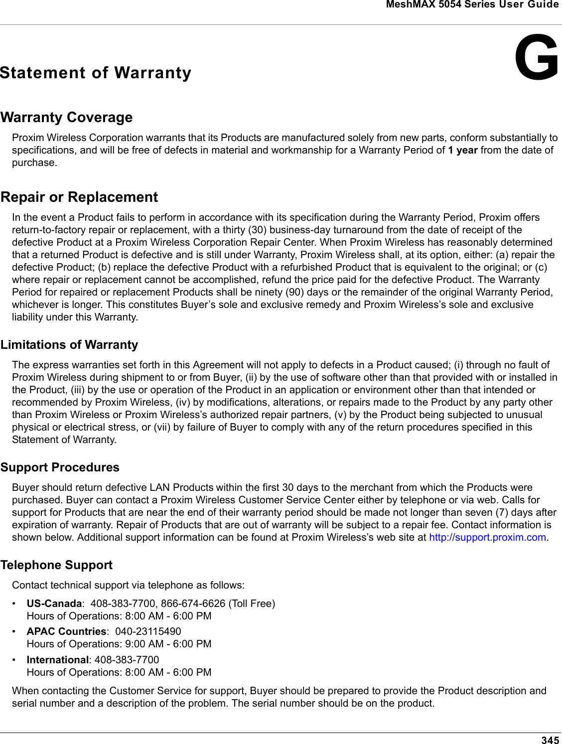 345MeshMAX 5054 Series User GuideGStatement of WarrantyWarranty Coverage Proxim Wireless Corporation warrants that its Products are manufactured solely from new parts, conform substantially to specifications, and will be free of defects in material and workmanship for a Warranty Period of 1 year from the date of purchase. Repair or Replacement In the event a Product fails to perform in accordance with its specification during the Warranty Period, Proxim offers return-to-factory repair or replacement, with a thirty (30) business-day turnaround from the date of receipt of the defective Product at a Proxim Wireless Corporation Repair Center. When Proxim Wireless has reasonably determined that a returned Product is defective and is still under Warranty, Proxim Wireless shall, at its option, either: (a) repair the defective Product; (b) replace the defective Product with a refurbished Product that is equivalent to the original; or (c) where repair or replacement cannot be accomplished, refund the price paid for the defective Product. The Warranty Period for repaired or replacement Products shall be ninety (90) days or the remainder of the original Warranty Period, whichever is longer. This constitutes Buyer’s sole and exclusive remedy and Proxim Wireless’s sole and exclusive liability under this Warranty. Limitations of Warranty The express warranties set forth in this Agreement will not apply to defects in a Product caused; (i) through no fault of Proxim Wireless during shipment to or from Buyer, (ii) by the use of software other than that provided with or installed in the Product, (iii) by the use or operation of the Product in an application or environment other than that intended or recommended by Proxim Wireless, (iv) by modifications, alterations, or repairs made to the Product by any party other than Proxim Wireless or Proxim Wireless’s authorized repair partners, (v) by the Product being subjected to unusual physical or electrical stress, or (vii) by failure of Buyer to comply with any of the return procedures specified in this Statement of Warranty. Support Procedures Buyer should return defective LAN Products within the first 30 days to the merchant from which the Products were purchased. Buyer can contact a Proxim Wireless Customer Service Center either by telephone or via web. Calls for support for Products that are near the end of their warranty period should be made not longer than seven (7) days after expiration of warranty. Repair of Products that are out of warranty will be subject to a repair fee. Contact information is shown below. Additional support information can be found at Proxim Wireless’s web site at http://support.proxim.com.Telephone SupportContact technical support via telephone as follows:  •US-Canada:  408-383-7700, 866-674-6626 (Toll Free)Hours of Operations: 8:00 AM - 6:00 PM•APAC Countries:  040-23115490Hours of Operations: 9:00 AM - 6:00 PM•International: 408-383-7700Hours of Operations: 8:00 AM - 6:00 PMWhen contacting the Customer Service for support, Buyer should be prepared to provide the Product description and serial number and a description of the problem. The serial number should be on the product.