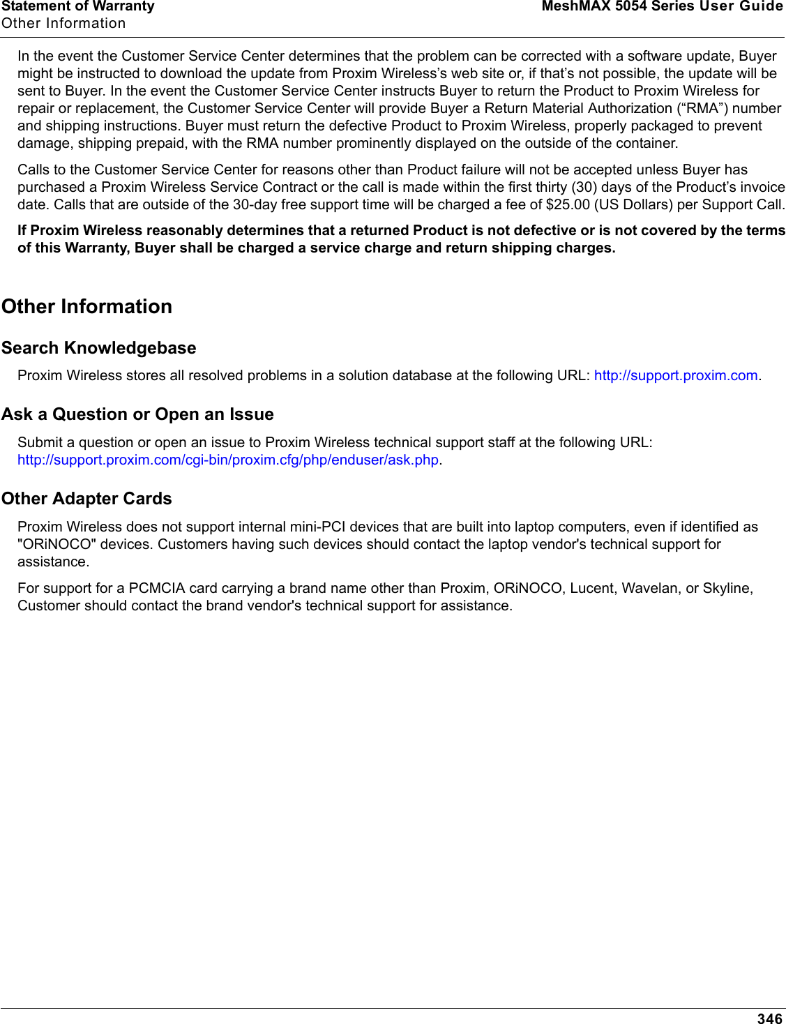 Statement of Warranty MeshMAX 5054 Series User GuideOther Information346In the event the Customer Service Center determines that the problem can be corrected with a software update, Buyer might be instructed to download the update from Proxim Wireless’s web site or, if that’s not possible, the update will be sent to Buyer. In the event the Customer Service Center instructs Buyer to return the Product to Proxim Wireless for repair or replacement, the Customer Service Center will provide Buyer a Return Material Authorization (“RMA”) number and shipping instructions. Buyer must return the defective Product to Proxim Wireless, properly packaged to prevent damage, shipping prepaid, with the RMA number prominently displayed on the outside of the container. Calls to the Customer Service Center for reasons other than Product failure will not be accepted unless Buyer has purchased a Proxim Wireless Service Contract or the call is made within the first thirty (30) days of the Product’s invoice date. Calls that are outside of the 30-day free support time will be charged a fee of $25.00 (US Dollars) per Support Call. If Proxim Wireless reasonably determines that a returned Product is not defective or is not covered by the terms of this Warranty, Buyer shall be charged a service charge and return shipping charges. Other Information Search Knowledgebase Proxim Wireless stores all resolved problems in a solution database at the following URL: http://support.proxim.com.Ask a Question or Open an Issue Submit a question or open an issue to Proxim Wireless technical support staff at the following URL: http://support.proxim.com/cgi-bin/proxim.cfg/php/enduser/ask.php.Other Adapter CardsProxim Wireless does not support internal mini-PCI devices that are built into laptop computers, even if identified as &quot;ORiNOCO&quot; devices. Customers having such devices should contact the laptop vendor&apos;s technical support for assistance. For support for a PCMCIA card carrying a brand name other than Proxim, ORiNOCO, Lucent, Wavelan, or Skyline, Customer should contact the brand vendor&apos;s technical support for assistance.