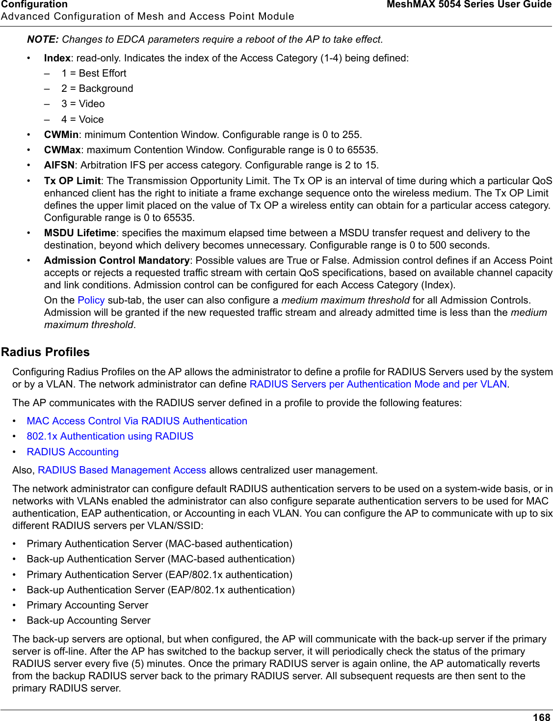 Configuration MeshMAX 5054 Series User GuideAdvanced Configuration of Mesh and Access Point Module168NOTE: Changes to EDCA parameters require a reboot of the AP to take effect.•Index: read-only. Indicates the index of the Access Category (1-4) being defined:– 1 = Best Effort– 2 = Background–3 = Video–4 = Voice•CWMin: minimum Contention Window. Configurable range is 0 to 255.•CWMax: maximum Contention Window. Configurable range is 0 to 65535.•AIFSN: Arbitration IFS per access category. Configurable range is 2 to 15.•Tx OP Limit: The Transmission Opportunity Limit. The Tx OP is an interval of time during which a particular QoS enhanced client has the right to initiate a frame exchange sequence onto the wireless medium. The Tx OP Limit defines the upper limit placed on the value of Tx OP a wireless entity can obtain for a particular access category. Configurable range is 0 to 65535.•MSDU Lifetime: specifies the maximum elapsed time between a MSDU transfer request and delivery to the destination, beyond which delivery becomes unnecessary. Configurable range is 0 to 500 seconds.•Admission Control Mandatory: Possible values are True or False. Admission control defines if an Access Point accepts or rejects a requested traffic stream with certain QoS specifications, based on available channel capacity and link conditions. Admission control can be configured for each Access Category (Index).On the Policy sub-tab, the user can also configure a medium maximum threshold for all Admission Controls. Admission will be granted if the new requested traffic stream and already admitted time is less than the medium maximum threshold.Radius ProfilesConfiguring Radius Profiles on the AP allows the administrator to define a profile for RADIUS Servers used by the system or by a VLAN. The network administrator can define RADIUS Servers per Authentication Mode and per VLAN.The AP communicates with the RADIUS server defined in a profile to provide the following features:•MAC Access Control Via RADIUS Authentication•802.1x Authentication using RADIUS•RADIUS AccountingAlso, RADIUS Based Management Access allows centralized user management.The network administrator can configure default RADIUS authentication servers to be used on a system-wide basis, or in networks with VLANs enabled the administrator can also configure separate authentication servers to be used for MAC authentication, EAP authentication, or Accounting in each VLAN. You can configure the AP to communicate with up to six different RADIUS servers per VLAN/SSID:• Primary Authentication Server (MAC-based authentication)• Back-up Authentication Server (MAC-based authentication)• Primary Authentication Server (EAP/802.1x authentication)• Back-up Authentication Server (EAP/802.1x authentication)• Primary Accounting Server• Back-up Accounting ServerThe back-up servers are optional, but when configured, the AP will communicate with the back-up server if the primary server is off-line. After the AP has switched to the backup server, it will periodically check the status of the primary RADIUS server every five (5) minutes. Once the primary RADIUS server is again online, the AP automatically reverts from the backup RADIUS server back to the primary RADIUS server. All subsequent requests are then sent to the primary RADIUS server.